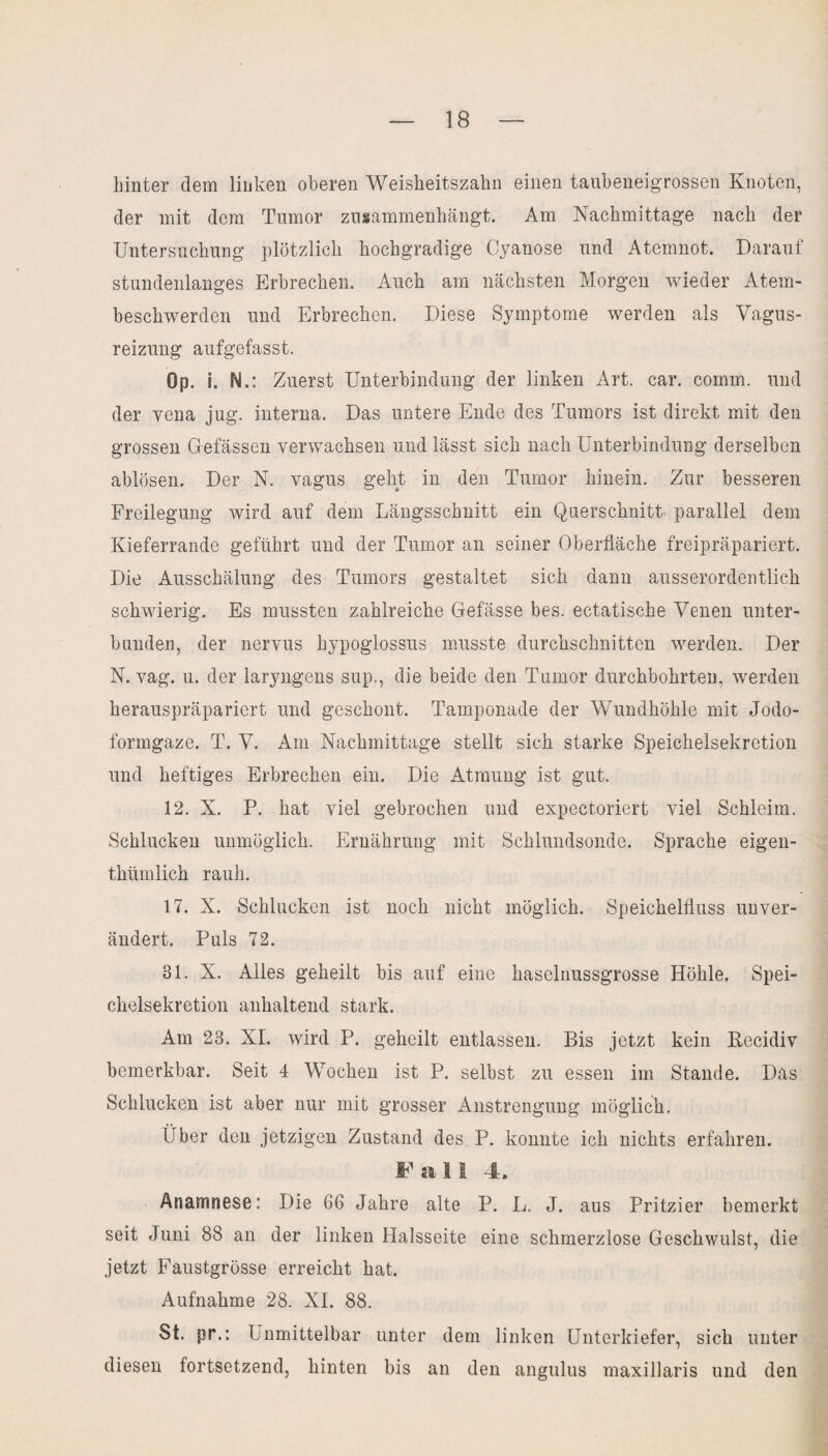 hinter dem linken oberen Weisheitszahn einen taubeneigrossen Knoten, der mit dem Tumor zusammenhängt. Am Nachmittage nach der Untersuchung plötzlich hochgradige Cyanose und Atemnot. Darauf stundenlanges Erbrechen. Auch am nächsten Morgen wieder Atem¬ beschwerden und Erbrechen. Diese Symptome werden als Vagus¬ reizung aufgefasst. Op. i. N Zuerst Unterbindung der linken Art. car. coinm. und der vena jug. interna. Das untere Ende des Tumors ist direkt mit den grossen Gefässen verwachsen und lässt sich nach Unterbindung derselben ablösen. Der N. vagus geht in den Tumor hinein. Zur besseren Freilegung wird auf dem Längsschnitt ein Querschnitt parallel dem Kieferrande geführt und der Tumor an seiner Oberfläche freipräpariert. Die Ausschälung des Tumors gestaltet sich dann ausserordentlich schwierig. Es mussten zahlreiche Gefässe bes. ectatische Venen unter¬ bunden, der nervus hypoglossus musste durchschnitten werden. Der N. vag. u. der laryngens sup., die beide den Tumor durchbohrten, werden herauspräpariert und geschont. Tamponade der Wundhöhle mit Jodo¬ formgaze. T. V. Am Nachmittage stellt sich starke Speichelsekretion und heftiges Erbrechen ein. Die Atmung ist gut. 12. X. P. hat viel gebrochen und expectoriert viel Schleim. Schlucken unmöglich. Ernährung mit Schlundsonde. Sprache eigen- thümlich rauh. 17. X. Schlucken ist noch nicht möglich. Speichelfluss unver¬ ändert. Puls 72. 31. X. Alles geheilt bis auf eine haselnussgrosse Höhle. Spei¬ chelsekretion anhaltend stark. Am 23. XI. wird P. geheilt entlassen. Bis jetzt kein Kecidiv bemerkbar. Seit 4 Wochen ist P. selbst zu essen im Stande. Das Schlucken ist aber nur mit grosser Anstrengung möglich. Über den jetzigen Zustand des P. konnte ich nichts erfahren. Fall 4. Anamnese: Die 66 Jahre alte P. L. J. aus Pritzier bemerkt seit Juni 88 an der linken Halsseite eine schmerzlose Geschwulst, die jetzt Faustgrösse erreicht hat. Aufnahme 28. XI. 88. St. pr.: Unmittelbar unter dem linken Unterkiefer, sich unter diesen fortsetzend, hinten bis an den angulus maxillaris und den