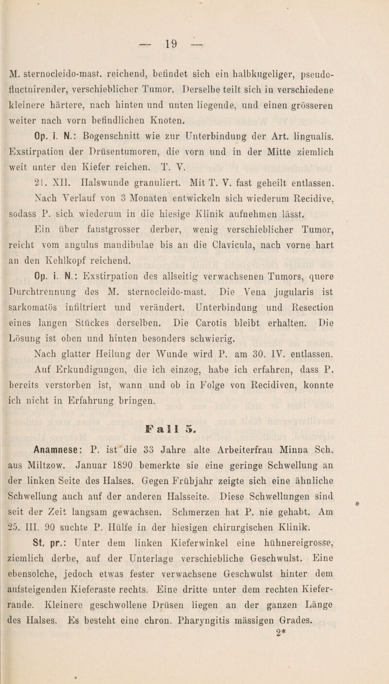 M. sternocleido-mast. reichend, befindet sich ein halbkugeliger, pseudo- fluctuirender, verschieblicher Tumor. Derselbe teilt sich in verschiedene kleinere härtere, nach hinten und unten liegende, und einen grösseren weiter nach vorn befindlichen Knoten. Op. i. N.: Bogenschnitt wie zur Unterbindung der Art. lingualis. Exstirpation der Drüsentumoren, die vorn und in der Mitte ziemlich weit unter den Kiefer reichen. T. V. 21. XII. Halswunde granuliert. Mit T. V. fast geheilt entlassen. Nach Verlauf von 3 Monaten entwickeln sich wiederum Recidive, sodass P. sich wiederum in die hiesige Klinik aufnehmen lässt. Ein über faustgrosser derber, wenig verschieblicher Tumor, reicht vom angulus mandibulae bis an die Clavicula, nach vorne hart an den Kehlkopf reichend. Op. i. N.: Exstirpation des allseitig verwachsenen Tumors, quere Durchtrennung des M. sternocleido-mast. Die Vena jugularis ist sarkomatös infiltriert und verändert. Unterbindung und Resection eines langen Stückes derselben. Die Carotis bleibt erhalten. Die Lösung ist oben und hinten besonders schwierig. Nach glatter Heilung der Wunde wird P. am 30. IV. entlassen. Auf Erkundigungen, die ich einzog, habe ich erfahren, dass P. bereits verstorben ist, wann und ob in Folge von Recidiven, konnte ich nicht in Erfahrung bringen. Fall 5. Anamnese: P. ist die 33 Jahre alte Arbeiterfrau Minna Sch. aus Miltzow. Januar 1890 bemerkte sie eine geringe Schwellung an der linken Seite des Halses. Gegen Frühjahr zeigte sich eine ähnliche Schwellung auch auf der anderen Halsseite. Diese Schwellungen sind seit der Zeit langsam gewachsen. Schmerzen hat P. nie gehabt. Am 25. III. 90 suchte P. Hülfe in der hiesigen chirurgischen Klinik. St. pr.: Unter dem linken Kieferwinkel eine hühnereigrosse, ziemlich derbe, auf der Unterlage verschiebliche Geschwulst. Eine ebensolche, jedoch etwas fester verwachsene Geschwulst hinter dem aufsteigenden Kieferaste rechts. Eine dritte unter dem rechten Kiefer¬ rande. Kleinere geschwollene Drüsen liegen an der ganzen Länge des Halses. Es besteht eine chron. Pharyngitis mässigen Grades. 2*