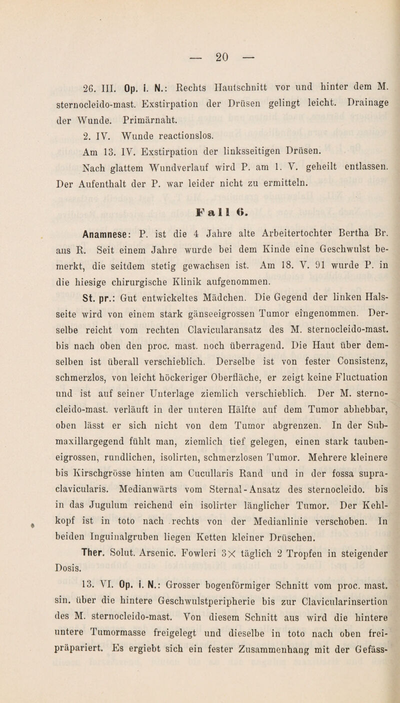 26. III. Op. i. N.: Rechts Hautschnitt vor und hinter dem M. sternocleido-mast. Exstirpation der Drüsen gelingt leicht. Drainage der Wunde. Primärnaht. 2. IV. Wunde reactionslos. Am 13. IV. Exstirpation der linksseitigen Drüsen. Nach glattem Wundverlauf wird P. am 1. V. geheilt entlassen. Der Aufenthalt der P. war leider nicht zu ermitteln. Fall G. Anamnese: P. ist die 4 Jahre alte Arbeitertochter Bertha Br. aus R. Seit einem Jahre wurde bei dem Kinde eine Geschwulst be¬ merkt, die seitdem stetig gewachsen ist. Am 18. V. 91 wurde P. in die hiesige chirurgische Klinik aufgenommen. St. pr.: Gut entwickeltes Mädchen. Die Gegend der linken Hals¬ seite wird von einem stark gänseeigrossen Tumor eingenommen. Der¬ selbe reicht vom rechten Clavi.cularansatz des M. sternocleido-mast. bis nach oben den proc. mast, noch überragend. Die Haut über dem¬ selben ist überall verschieblich. Derselbe ist von fester Consistenz, schmerzlos, von leicht höckeriger Oberfläche, er zeigt keine Fluctuation und ist auf seiner Unterlage ziemlich verschieblich. Der M. sterno¬ cleido-mast. verläuft in der unteren Hälfte auf dem Tumor abhebbar, oben lässt er sich nicht von dem Tumor abgrenzen. In der Sub- maxillargegend fühlt man, ziemlich tief gelegen, einen stark tauben¬ eigrossen, rundlichen, isolirten, schmerzlosen Tumor. Mehrere kleinere bis Kirschgrösse hinten am Cucullaris Rand und in der fossa supra- clavicularis. Medianwärts vom Sternal-Ansatz des sternocleido. bis in das Jugulum reichend ein isolirter länglicher Tumor. Der Kehl¬ kopf ist in toto nach rechts von der Medianlinie verschoben. In beiden Inguinalgruben liegen Ketten kleiner Driischen. Ther. Solut. Arsenic. Fowleri 3X täglich 2 Tropfen in steigender Dosis. 13. VI. Op. i. N .: Grosser bogenförmiger Schnitt vom proc. mast, sin. über die hintere Geschwulstperipherie bis zur Clavicularinsertion des M. sternocleido-mast. Von diesem Schnitt aus wird die hintere untere Tumormasse freigelegt und dieselbe in toto nach oben frei¬ präpariert. Es ergiebt sich ein fester Zusammenhang mit der Gefäss-