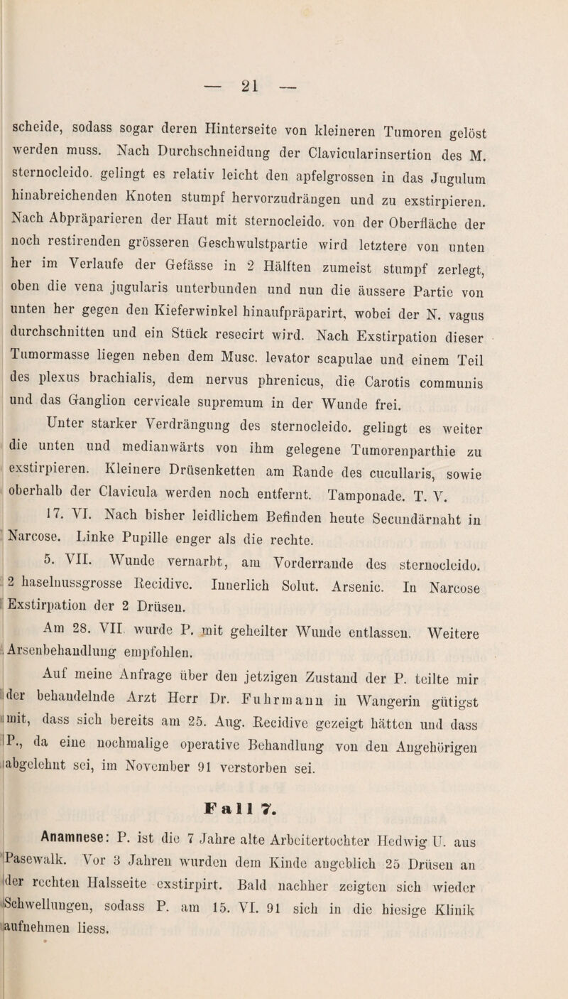 scheide, sodass sogar deren Hinterseite von kleineren Tumoren gelöst werden muss. Nach Durchschneidung der Clavicularinsertion des M. sternocleido. gelingt es relativ leicht den apfelgrossen in das Jugulum hinabreichenden Knoten stumpf hervorzudrängen und zu exstirpieren. Nach Abpräparieren der Haut mit sternocleido. von der Oberfläche der noch restirenden grösseren Geschwulstpartie wird letztere von unten her im Verlaufe der Gefässe in 2 Hälften zumeist stumpf zerlegt, oben die vena jugularis unterbunden und nun die äussere Partie von unten her gegen den Kieferwinkel hinaufpräparirt, wobei der N. vagus durchschnitten und ein Stück resecirt wird. Nach Exstirpation dieser Tumormasse liegen neben dem Muse, levator scapulae und einem Teil des plexus biachialis, dem nervus phrenicus, die Carotis communis und das Ganglion cervicale supremum in der Wunde frei. Unter staiker Verdrängung des sternocleido. gelingt es weiter die unten und medianwärts von ihm gelegene Tumorenparthie zu exstirpieren. Kleinere Drüsenketten am Rande des cucullaris, sowie oberhalb der Clavicula werden noch entfernt. Tamponade. T. V. 17. VI. Kach bisher leidlichem Befinden heute Secundärnaht in Narcose. Linke Pupille enger als die rechte. VJI- Wunde vernarbt, am Vorderrande des sternocleido. 2 haselnussgrosse Recidivc. Innerlich Solut. Arsenic. In Narcose Exstirpation der 2 Drüsen. Am 28. VII wurde P. mit geheilter Wunde entlassen. Weitere Arsenbehandlung empfohlen. Auf meine Anfrage über den jetzigen Zustand der P. teilte mir dei behandelnde Arzt Herr Dr. Fuhrmann in Wangerin giitigst iinit, dass sich bereits am 25. Aug. Recidive gezeigt hätten und dass P., da eine nochmalige operative Behandlung von den Angehörigen labgelehnt sei, im November 91 verstorben sei. Fall 7. Anamnese: P. ist die 7 Jahre alte Arbeitertochter Hedwig U. aus Pasewalk. Vor 8 Jahren wurden dem Kinde angeblich 25 Drüsen an ider rechten Halsseite exstirpirt. Bald nachher zeigten sich wieder -Schwellungen, sodass P. am 15. VI. 91 sich in die hiesige Klinik aufnehmen liess.