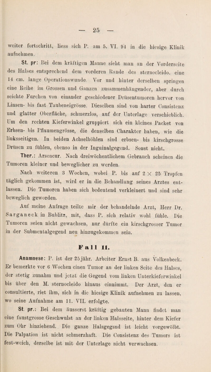 weiter fortschritt, liess sich P. am 5. VI. 94 in die hiesige Klinik aufnehmen. St. pr. Dei dem kräftigen Manne sieht inan an der Vorderseite des Halses entsprechend dem vorderen Rande des stcrnocleido. eine 14 cm. lange Operationswunde. Vor und hinter derselben springen eine Reihe im Grossen und Ganzen zusammenhängender, aber durch seichte Furchen von einander geschiedener Dnisentumoren hervor von Linsen- bis fast Taubeneigrösse. Dieselben sind von harter Consistenz und glatter Oberfläche, schmerzlos, auf der Unterlage verschieblich. Um den rechten Kieferwinkel gruppiert sich ein kleines Packet von Erbsen- bis Pflaumengrösse, die denselben Charakter haben, wie die linksseitigen. In beiden Achselhöhlen sind erbsen- bis kirschgrosse Drüsen zu fühlen, ebenso in der Inguinalgegcnd. Sonst nicht. Ther.: Arsencur. Nach dreiwöchentlichem Gebrauch scheinen die Tumoren kleiner und beweglicher zu werden. Nach weiteren 8 Wochen, wobei P. bis auf 2 X 25 Tropfen täglich gekommen ist, wird er in die Behandlung seines Arztes ent¬ lassen. Die Tumoren haben sich bedeutend verkleinert und sind sehr beweglich geworden. Auf meine Anfrage teilte mir der behandelnde Arzt, Herr Dr. Sarganeck in Bublitz, mit, dass P. sich relativ wohl fühle. Die Tumoren seien nicht gewachsen, nur dürfte ein kirschgrosser Tumor in der Submentalgegend neu hinzugekommen sein. Fall 11. Anamnese: P. ist der 25jähr. Arbeiter Ernst B. aus Volkenbeck. Er bemerkte vor 6 Wochen einen Tumor an der linken Seite des Halses, der stetig zunahm und jetzt die Gegend vom linken Unterkiefcrwinkel bis über den M. sternocleido hinaus einnimmt. Der Arzt, den er consultierte, riet ihm, sich in die hiesige Klinik aufnehmen zu lassen, wo seine Aufnahme am 11. VII. erfolgte. St. pr.: Bei dem äusserst kräftig gebauten Mann findet man eine faustgrosse Geschwulst an der linken Halsseite, hinter dem Kiefer zum Ohr hinziehend. Die ganze Halsgegsnd ist leicht vorgewölbt. Die Palpation ist nicht schmerzhaft. Die Consistenz des Tumors ist fest-weich, derselbe ist mit der Unterlage nicht verwachsen.