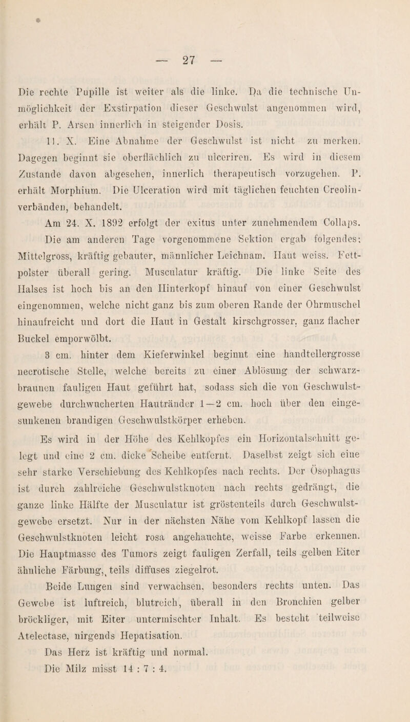 Die rechte Pupille ist weiter als die linke. Da die technische Un¬ möglichkeit der Exstirpation dieser Geschwulst angenommen wird, erhalt P. Arsen innerlich in steigender Dosis. 11. X. Eine Abnahme der Geschwulst ist nicht zu merken. Dagegen beginnt sie oberflächlich zu uleeriren. Es wird in diesem Zustande davon abgesehen, innerlich therapeutisch vorzugehen. P. erhält Morphium. Die Ulceration wird mit täglichen feuchten Creolin- verbänden, behandelt. Am 24. X. 1892 erfolgt der exitus unter zunehmendem Collaps. Die am anderen Tage vorgenommene Sektion ergab folgendes; Mittelgross, kräftig gebauter, männlicher Leichnam. Haut weiss. Fett¬ polster überall gering. Musculatur kräftig. Die linke Seite des Halses ist hoch bis an den Hinterkopf hinauf von einer Geschwulst eingenommen, welche nicht ganz bis zum oberen Rande der Ohrmuschel hinaufreicht und dort die Haut in Gestalt kirschgrosser, ganz flacher Buckel emporwölbt. 3 cm. hinter dem Kieferwinkel beginnt eine handtellergrosse necrotische Stelle, welche bereits zu einer Ablösung der schwarz¬ braunen fauligen Haut geführt hat, sodass sich die von Geschwulst¬ gewebe durchwucherten Hautränder 1—2 cm. hoch über den einge¬ sunkenen brandigen Geschwulstkörper erheben. Es wird in der Höhe des Kehlkopfes ein Horizontalschuitt ge¬ legt und eine 2 cm. dicke 'Scheibe entfernt. Daselbst zeigt sich eine sehr starke Verschiebung des Kehlkopfes nach rechts. Der Ösophagus ist durch zahlreiche Geschwulstknoten nach rechts gedrängt, die ganze linke Hälfte der Musculatur ist gröstenteils durch Geschwulst¬ gewebe ersetzt. Nur in der nächsten Nähe vom Kehlkopf lassen die Geschwulstknoten leicht rosa angehauchte, weisse Farbe erkennen. Die Hauptmasse des Tumors zeigt fauligen Zerfall, teils gelben Eiter ähnliche Färbung,t teils diffuses ziegelrot. Beide Lungen sind verwachsen, besonders rechts unten. Das Gewebe ist luftreich, blutreich, überall in den Bronchien gelber bröckliger, mit Eiter untermischter Inhalt. Es besteht teilweise Atelectase, nirgends Hepatisation. Das Herz ist kräftig und normal.
