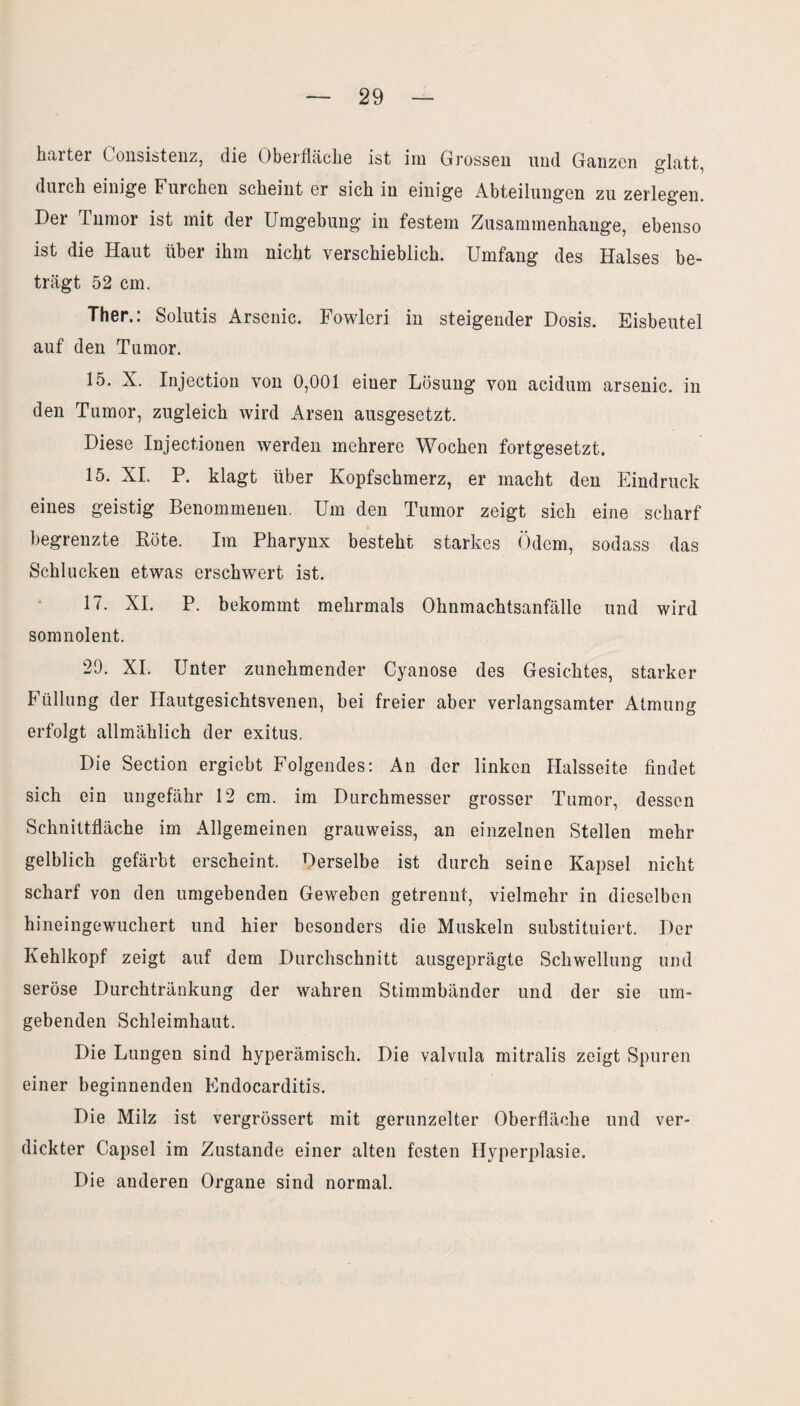 harter Consistenz, die Oberfläche ist im Grossen und Ganzen glatt, durch einige Furchen scheint er sich in einige Abteilungen zu zerlegen. Der rumor ist mit der Umgebung in festem Zusammenhänge, ebenso ist die Haut über ihm nicht verschieblich. Umfang des Halses be¬ trägt 52 cm. Ther.: Solutis Arsenic. Fowleri in steigender Dosis. Eisbeutel auf den Tumor. 15. X. Injection von 0,001 einer Lösung von acidum arsenic. in den Tumor, zugleich wird Arsen ausgesetzt. Diese Injectionen werden mehrere Wochen fortgesetzt. 15. XI. P. klagt über Kopfschmerz, er macht den Eindruck eines geistig Benommenen. Um den Tumor zeigt sich eine scharf begrenzte Böte. Im Pharynx besteht starkes Ödem, sodass das Schlucken etwas erschwert ist. 17. XI. P. bekommt mehrmals Ohnmachtsanfälle und wird somnolent. 20. XI. Unter zunehmender Cyanose des Gesichtes, starker Füllung der Ilautgesichtsvenen, bei freier aber verlangsamter Atmung erfolgt allmählich der exitus. Die Section ergiebt Folgendes: An der linken Halsseite findet sich ein ungefähr 12 cm. im Durchmesser grosser Tumor, dessen Schnittfläche im Allgemeinen grauweiss, an einzelnen Stellen mehr gelblich gefärbt erscheint. Derselbe ist durch seine Kapsel nicht scharf von den umgebenden Geweben getrennt, vielmehr in dieselben hineingewuchert und hier besonders die Muskeln substituiert. Der Kehlkopf zeigt auf dem Durchschnitt ausgeprägte Schwellung und seröse Durchtränkung der wahren Stimmbänder und der sie um¬ gebenden Schleimhaut. Die Lungen sind hyperämisch. Die valvula mitralis zeigt Spuren einer beginnenden Endocarditis. Die Milz ist vergrössert mit gerunzelter Oberfläche und ver¬ dickter Capsel im Zustande einer alten festen Hyperplasie. Die anderen Organe sind normal.