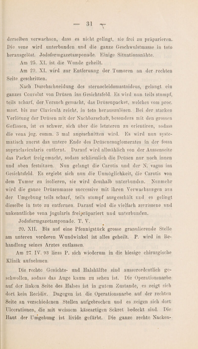 T derselben verwachsen, dass es nicht gelingt, sie frei zu präparieren. Die vene wird unterbunden und die ganze Geschwulstmasse in toto herausgelöst. Jodoformgazetamponade. Einige Situationsnähte. Am 25. XI. ist die Wunde geheilt. Am 29. XI. wird zur Entfernung der Tumoren an der rechten Seite geschritten. Nach Durchschneidung des sternocleidomastoideus, gelangt ein ganzes Convolut von Drüsen ins Gesichtsfeld. Es wird nun teils stumpf, teils scharf, der Versuch gemacht, das Drüsenpacket, welches vom proc. mast, bis zur Claviculä reicht, in toto herauszulösen. Bei der starken Verlötung der Drüsen mit der Nachbarschaft, besonders mit den grossen Gefässen, ist es schwer, sich über die letzteren zu orientiren, sodass die vena jug. comm. 3 mal angeschnitten wird. Es wird nun syste¬ matisch zuerst das untere Ende des Drüsenconglomerates in der fossa supraclavicularis entfernt. Darauf wird allmählich von der Aussenseite das Packet freigemacht, sodass schliesslich die Drüsen nur noch innen und oben festsitzen. Nun gelangt die Carotis und der N. vagus ins Gesichtsfeld. Es ergiebt sich nun die Unmöglichkeit, die Carotis von dem Tumor zu isolieren, sie wird desshalb unterbunden. Nunmehr wird die ganze Drüsenmasse successive mit ihren Verwachsungen aus der Umgehung teils scharf, teils stumpf ausgeschält und es gelingt dieselbe in toto zu entfernen. Darauf wird die vielfach zerrissene und unkenntliche vena jugularis freipräpariert und unterbunden. Jodoformgazetamponade. T. V. 20. XII. Bis auf eine Pfennigstück grosse granulierende Stelle am unteren vorderen Wundwinkel ist alles geheilt. P. wird in Be¬ handlung seines Arztes entlassen. Am 27. IV. 93 liess P. sich wiederum in die hiesige chirurgische Klinik aufnehmen. Die rechte Gesichts- und Halshälfte sind ausserordentlich ge¬ schwollen, sodass das Auge kaum zu sehen ist. Die Operationsnarbe auf der linken Seite des Halses ist in gutem Zustande, es zeigt sich dort kein Recidiv. Dagegen ist die Operationsnarbe auf der rechten Seite an verschiedenen Stellen aufgebrochen und es zeigen sich dort Ulcerationen, die mit weissem käseartigen Sekret bedeckt sind. Die Haut der Umgebung ist livide gefärbt. Die ganze rechte Nacken-