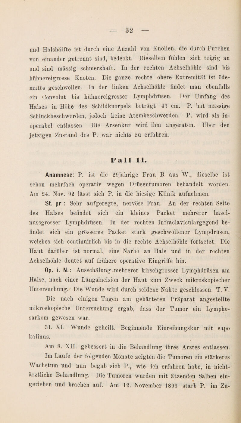 und Halshälfte ist durch eine Anzahl von Knollen, die durch Furchen von einander getrennt sind, bedeckt. Dieselben fühlen sich teigig an und sind massig schmerzhaft. In der rechten Achselhöhle sind bis hühnereigrosse Knoten. Die ganze rechte obere Extremität ist öde- matös geschwollen. In der linken Achselhöhle findet man ebenfalls ein Convolut bis hühnereigrosser Lymphdrüsen. Der Umfang des Halses in Höhe des Schildknorpels beträgt 47 cm. P. hat mässige Schluckbeschwerden, jedoch keine Atembeschwerden. P. wird als in¬ operabel entlassen. Die Arsenkur wird ihm angeraten. Über den jetzigen Zustand des P. war nichts zu erfahren. Fall 14. Anamnese: P. ist die 29jährige Frau B. aus W., dieselbe ist schon mehrfach operativ wegen Drüsentumoren behandelt worden. Am 24. Nov. 92 lässt sich P. in die hiesige Klinik aufnehmen. St. pr.: Sehr aufgeregte, nervöse Frau. An der rechten Seite des Halses befindet sich ein kleines Packet mehrerer hasel¬ nussgrosser Lymphdrüsen. In der rechten Infraclaviculargegcnd be¬ findet sich ein grösseres Packet stark geschwollener Lympdrüsen, welches sich continuirlich bis in die rechte Achselhöhle fortsetzt. Die Haut darüber ist normal, eine Narbe an Hals und in der rechten Achselhöhle deutet auf frühere operative Eingriffe hin. Op. i. N.: Ausschälung mehrerer kirschgrosser Lymphdrüsen am Halse, nach einer Längsincision der Haut zum Zweck mikroskopischer Untersuchung. Die Wunde wird durch seidene Nähte geschlossen. T. V. Die nach einigen Tagen am gehärteten Präparat angestellte mikroskopische Untersuchung ergab, dass der Tumor ein Lympho¬ sarkom gewesen war. 31. XI. Wunde geheilt. Beginnende Einreibungskur mit sapo kalinus. Am 8. XII. gebessert in die Behandlung ihres Arztes entlassen. Im Laufe der folgenden Monate zeigten die Tumoren ein stärkeres Wachstum und nun begab sich P., wie ich erfahren habe, in nicht¬ ärztliche Behandlung. Die Tumoren wurden mit ätzenden Salben ein¬ geriehen und brachen auf. Am 12. November 1893 starb P. im Zu-