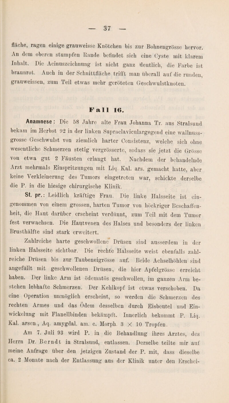 fläche, ragen einige grauweisse Knötchen bis zur Bühnengrösse hervor. An dem oberen stumpfen Bande befindet sich eine Cyste mit klarem Inhalt. Die Acinuszeichnung ist nicht ganz deutlich, die Farbe ist braunrot. Auch in der Schnittfläche trifft man überall auf die runden, grauweissen, zum Teil etwas mehr geröteten Geschwulstknoten. Fall 1(1. Anamnese . Die 58 Jahre alte Frau Johanna Tr. aus Stralsund bekam im Herbst 92 in der linken Supraclaviculargegend eine wallnuss- grossc Geschwulst von ziemlich harter Consistenz, welche sich ohne wesentliche Schmerzen stetig vergrössertc, sodass sie jetzt die Grösse von etwa gut 2 Fäusten erlangt hat. Nachdem der behandelnde Arzt mehrmals Einspritzungen mit Liq. Kal. ars. gemacht hatte, aber keine Verkleinerung des Tumors eingetreten war, schickte derselbe die P. in die hiesige chirurgische Klinik. St. pr.: Leidlich kräftige Frau. Die linke Halsseite ist ein¬ genommen von einem grossen, harten Tumor von höckriger Beschaffen¬ heit, die Haut darüber erscheint verdünnt, zum Teil mit dem Tumor fest verwachsen. Die Hautvenen des Halses und besonders der linken Brusthälfte sind stark erweitert. Zahlreiche harte geschwollene* Drüsen sind ausserdem in der linken Halsseite sichtbar. Die rechte Halsseite weist ebenfalls zahl¬ reiche Drüsen bis zur Taubeneigrösse auf. Beide Achselhöhlen sind angefüllt mit geschwollenen Drüsen, die hier Apfelgrösse erreicht haben. Der linke Arm ist ödematös geschwollen, im ganzen Arm be¬ stehen lebhafte Schmerzen. Der Kehlkopf ist etwas verschoben. Da eine Operation unmöglich erscheint, so werden die Schmerzen des rechten Armes und das Ödem desselben durch Eisbeutel und Ein¬ wickelung mit Flanellbinden bekämpft. Innerlich bekommt P. Liq. Kal. arsen , Aq. amygdal. am. c. Morph. 8 X 10 Tropfen. Am 7. Juli 98 wird P. in die Behandlung ihres Arztes, des Herrn Dr. Berndt in Stralsund, entlassen. Derselbe teilte mir auf meine Anfrage über den jetzigen Zustand der P. mit, dass dieselbe ca. 2 Monate nach der Entlassung aus der Klinik unter den Erschei-