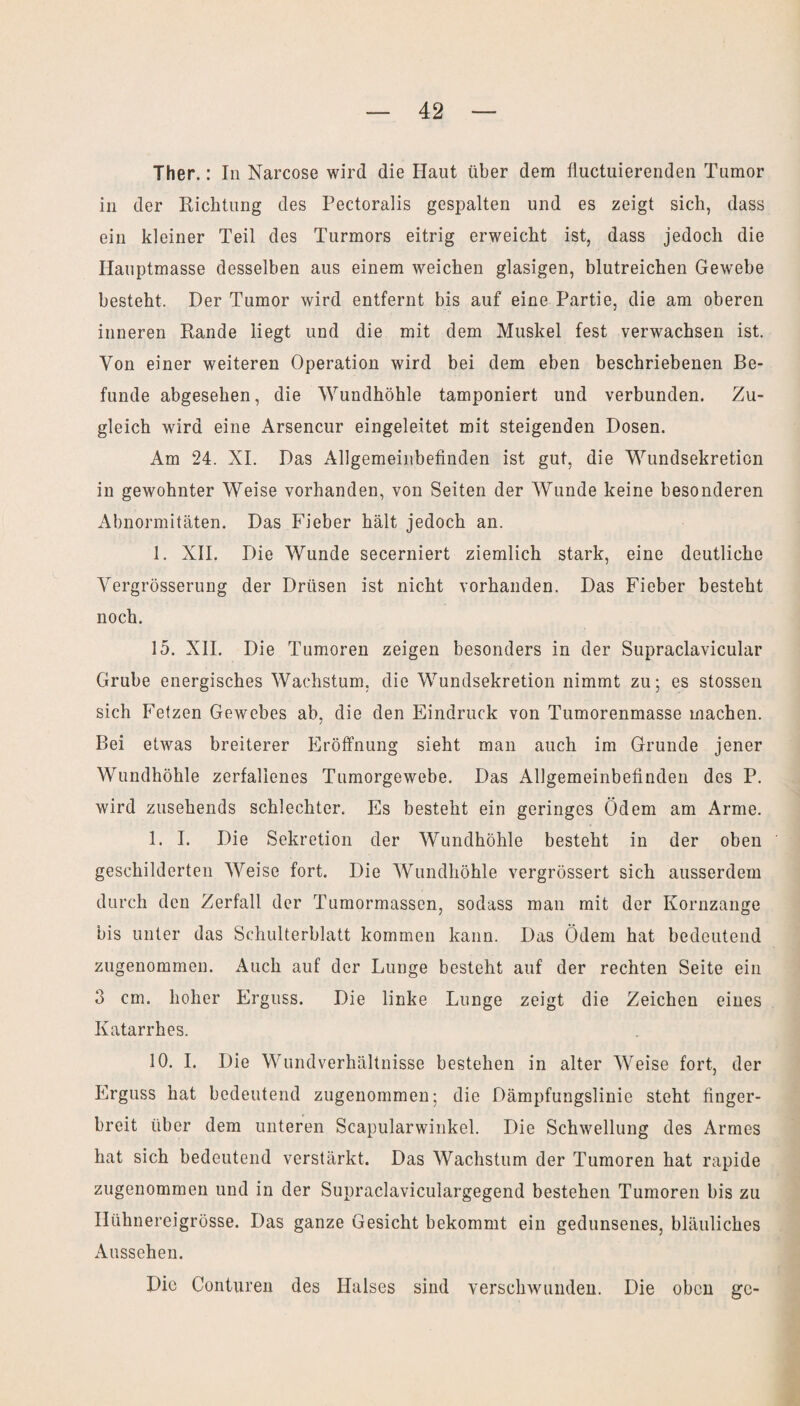 Ther.: In Narcose wird die Haut über dem fiuctuierenden Tumor in der Richtung des Pectoralis gespalten und es zeigt sich, dass ein kleiner Teil des Turmors eitrig erweicht ist, dass jedoch die Hauptmasse desselben aus einem weichen glasigen, blutreichen Gewebe besteht. Der Tumor wird entfernt bis auf eine Partie, die am oberen inneren Rande liegt und die mit dem Muskel fest verwachsen ist. Von einer weiteren Operation wird bei dem eben beschriebenen Be¬ funde abgesehen, die Wundhöhle tamponiert und verbunden. Zu¬ gleich wird eine Arsencur eingeleitet mit steigenden Dosen. Am 24. XI. Das Allgemeinbefinden ist gut, die Wundsekretion in gewohnter Weise vorhanden, von Seiten der Wunde keine besonderen Abnormitäten. Das Fieber hält jedoch an. 1. XII. Die Wunde secerniert ziemlich stark, eine deutliche Yergrösserung der Drüsen ist nicht vorhanden. Das Fieber besteht noch. 15. XII. Die Tumoren zeigen besonders in der Supraclavicular Grube energisches Wachstum, die Wundsekretion nimmt zu; es stossen sich Fetzen Gewebes ab, die den Eindruck von Tumorenmasse machen. Bei etwas breiterer Eröffnung sieht man auch im Grunde jener Wundhöhle zerfallenes Tumorgewebe. Das Allgemeinbefinden des P. wird zusehends schlechter. Es besteht ein geringes Ödem am Arme. 1. I. Die Sekretion der Wundhöhle besteht in der oben geschilderten Weise fort. Die Wundhöhle vergrössert sich ausserdem durch den Zerfall der Tumormassen, sodass man mit der Kornzange bis unter das Schulterblatt kommen kann. Das Ödem hat bedeutend zugenommen. Auch auf der Lunge besteht auf der rechten Seite ein 3 cm. hoher Erguss. Die linke Lunge zeigt die Zeichen eines Katarrh es. 10. I. Die Wundverhältnisse bestehen in alter Weise fort, der Erguss hat bedeutend zugenommen: die Dämpfungslinie steht finger¬ breit über dem unteren Scapularwinkel. Die Schwellung des Armes hat sich bedeutend verstärkt. Das Wachstum der Tumoren hat rapide zugenommen und in der Supraclaviculargegend bestehen Tumoren bis zu Hühnereigrösse. Das ganze Gesicht bekommt ein gedunsenes, bläuliches Aussehen. Die Conturen des Halses sind verschwunden. Die oben ge-