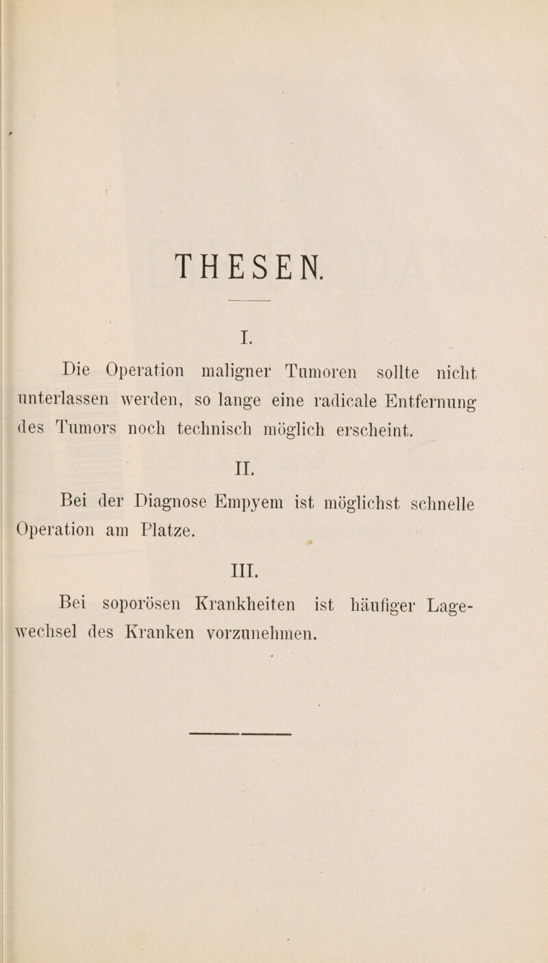 THESEN. I. Die Operation maligner Tumoren sollte nicht unterlassen werden, so lange eine radicale Entfernung des Tumors noch technisch möglich erscheint. II. Bei der Diagnose Empyem ist möglichst schnelle Operation am Platze. III. Bei soporösen Krankheiten ist häufiger Lage¬ wechsel des Kranken vorzunehmen.