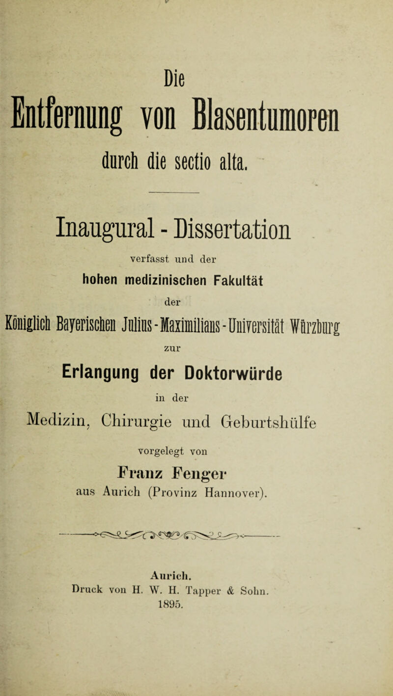 Die Entfernung von Blasentumoren durch die sectio aita. Inaugural - Dissertation verfasst und der hohen medizinischen Fakultät der Königlich Bayerischen Julias - Maximilians - Universität Wflrzhnrg zur Erlangung der Doktorwürde in der Medizin, Chirurgie und Geburtshülfe vorgelegt von Franz Fenger aus Aurich (Provinz Hannover). Aurich. Druck von H. W. H. Tapper & Sohn. 1895.