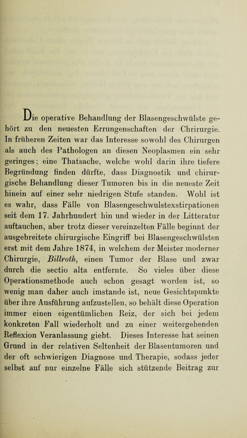 Die operative Behandlung der Blasengeschwülste ge¬ hört zu den neuesten Errungenschaften der Chrirurgie. In früheren Zeiten war das Interesse sowohl des Chirurgen als auch des Pathologen an diesen Neoplasmen ein sehr geringes; eine Thatsache, welche wohl darin ihre tiefere Begründung finden dürfte, dass Diagnostik und chirur¬ gische Behandlung dieser Tumoren bis in die neueste Zeit hinein auf einer sehr niedrigen Stufe standen. Wohl ist es wahr, dass Fälle von Blasengeschwulstexstirpationen seit dem 17. Jahrhundert hin und wieder in der Litteratur auftauchen, aber trotz dieser vereinzelten Fälle beginnt der ausgebreitete chirurgische Eingriff bei Blasengeschwülsten erst mit dem Jahre 1874, in welchem der Meister moderner Chirurgie, Billroth, einen Tumor der Blase und zwar durch die sectio alta entfernte. So vieles über diese Operationsmethode auch schon gesagt worden ist, so wenig man daher auch imstande ist, neue Gesichtspunkte über ihre Ausführung aufzustellen, so behält diese Operation immer einen eigentümlichen Reiz, der sich bei jedem konkreten Fall wiederholt und zu einer weitergehenden Reflexion Veranlassung giebt. Dieses Interesse hat seinen Grund in der relativen Seltenheit der Blasentumoren und der oft schwierigen Diagnose und Therapie, sodass jeder selbst auf pur einzelne Fälle sich stützende Beitrag zur