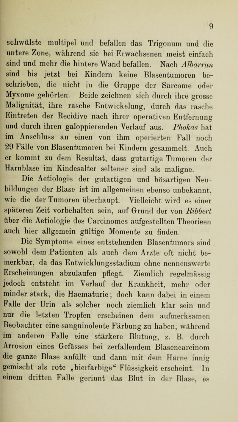 schwülste multipel und befallen das Trigonum und die untere Zone, während sie bei Erwachsenen meist einfach sind und mehr die hintere Wand befallen. Nach Älbarran sind bis jetzt bei Kindern keine Blasentumoren be¬ schrieben, die nicht in die Gruppe der Sarcome oder Myxome gehörten. Beide zeichnen sich durch ihre grosse Malignität, ihre rasche Entwickelung, durch das rasche Eintreten der Recidive nach ihrer operativen Entfernung und durch ihren galoppierenden Verlauf aus. Phokas hat im Anschluss an einen von ihm operierten Fall noch 29 Fälle von Blasentumoren bei Kindern gesammelt. Auch er kommt zu dem Resultat, dass gutartige Tumoren der Harnblase im Kindesalter seltener sind als maligne. Die Aetiologie der gutartigen und bösartigen Neu¬ bildungen der Blase ist im allgemeinen ebenso unbekannt, wie die der Tumoren überhaupt. Vielleicht wird es einer späteren Zeit Vorbehalten sein, auf Grund der von Ribbert über die Aetiologie des Carcinomes aufgestellten Theorieen auch hier allgemein gültige Momente zu finden. Die Symptome eines entstehenden Blasentumors sind sowohl dem Patienten als auch dem Arzte oft nicht be¬ merkbar, da das Entwicklungsstadium ohne nennenswerte Erscheinungen abzulaufen pflegt. Ziemlich regelmässig jedoch entsteht im Verlauf der Krankheit, mehr oder minder stark, die Haematurie; doch kann dabei in einem Falle der Urin als solcher noch ziemlich klar sein und nur die letzten Tropfen erscheinen dem aufmerksamen Beobachter eine sanguinolente Färbung zu haben, während im anderen Falle eine stärkere Blutung, z. B. durch Arrosion eines Gefässes bei zerfallendem Blasencarcinom die ganze Blase anfüllt und dann mit dem Harne innig gemischt als rote „bierfarbige“ Flüssigkeit erscheint. In einem dritten Falle gerinnt das Blut in der Blase, es