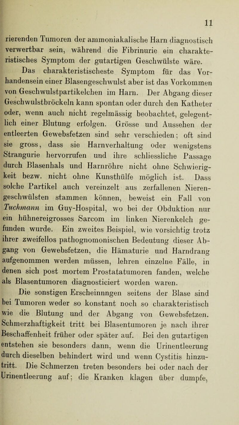 rierenden Tumoren der ammoniakalische Harn diagnostisch verwertbar sein, während die Fibrinurie ein charakte¬ ristisches Symptom der gutartigen Geschwülste wäre. Das charakteristischeste Symptom für das Vor¬ handensein einer Blasengeschwulst aber ist das Vorkommen von Geschwulstpartikelchen im Harn. Der Abgang dieser Geschwulstbröckeln kann spontan oder durch den Katheter oder, wenn auch nicht regelmässig beobachtet, gelegent¬ lich einer Blutung erfolgen. Grösse und Aussehen der entleerten Gewebsfetzen sind sehr verschieden; oft sind sie gross, dass sie Harnverhaltung oder wenigstens Strangurie hervorrufen und ihre schliessliche Passage durch Blasenhals und Harnröhre nicht ohne Schwierig¬ keit bezw. nicht ohne Kunsthülfe möglich ist. Dass solche Partikel auch vereinzelt aus zerfallenen Nieren¬ geschwülsten stammen können, beweist ein Fall von Tuchmann im Guy-Hospital, wo bei der Obduktion nur ein hühnereigrosses Sarcom im linken Nierenkelch ge¬ funden wurde. Ein zweites Beispiel, wie vorsichtig trotz ihrer zweifellos pathognomonischen Bedeutung dieser Ab¬ gang von Gewebsfetzen, die Hämaturie und Harndrang aufgenommen werden müssen, lehren einzelne Fälle, in denen sich post mortem Prostatatumoren fanden, welche als Blasentumoren diagnosticiert worden waren. Die sonstigen Erscheinnngen seitens der Blase sind bei Tumoren weder so konstant noch so charakteristisch wie die Blutung und der Abgang von Gewebsfetzen. Schmerzhaftigkeit tritt bei Blasentumoren je nach ihrer Beschaffenheit früher oder später auf. Bei den gutartigen entstehen sie besonders dann, wenn die Urinentleerung durch dieselben behindert wird und wenn Cystitis hinzu¬ tritt. Die Schmerzen treten besonders bei oder nach der Urinentleerung auf; die Kranken klagen über dumpfe,