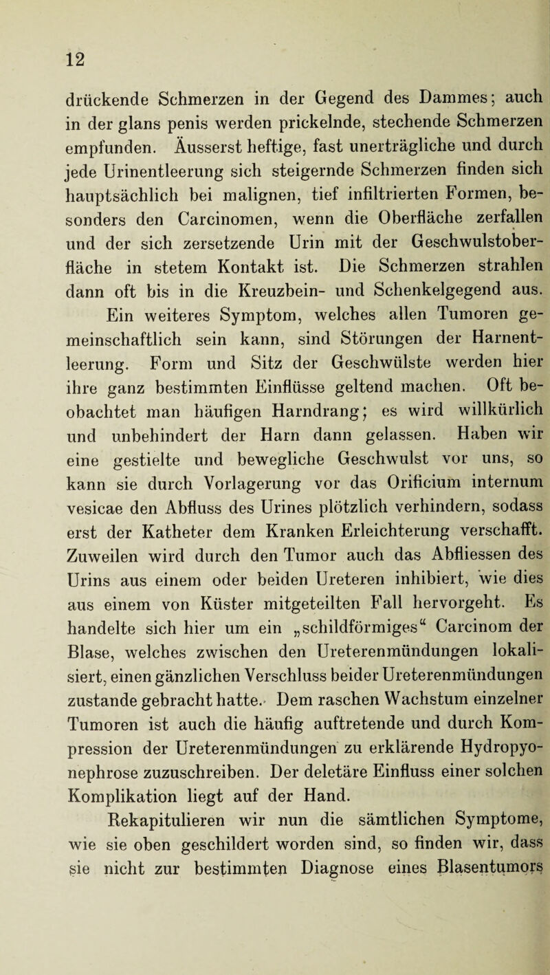 drückende Schmerzen in der Gegend des Dammes; auch in der glans penis werden prickelnde, stechende Schmerzen empfanden. Äusserst heftige, fast unerträgliche und durch jede Urinentleerung sich steigernde Schmerzen finden sich hauptsächlich bei malignen, tief infiltrierten Formen, be¬ sonders den Carcinomen, wenn die Oberfläche zerfallen und der sich zersetzende Urin mit der Geschwulstober¬ fläche in stetem Kontakt ist. Die Schmerzen strahlen dann oft bis in die Kreuzbein- und Schenkelgegend aus. Ein weiteres Symptom, welches allen Tumoren ge¬ meinschaftlich sein kann, sind Störungen der Harnent¬ leerung. Form und Sitz der Geschwülste werden hier ihre ganz bestimmten Einflüsse geltend machen. Oft be¬ obachtet man häufigen Harndrang; es wird willkürlich und unbehindert der Harn dann gelassen. Haben wir eine gestielte und bewegliche Geschwulst vor uns, so kann sie durch Vorlagerung vor das Orificium internum vesicae den Abfluss des Urines plötzlich verhindern, sodass erst der Katheter dem Kranken Erleichterung verschafft. Zuweilen wird durch den Tumor auch das Abfliessen des Urins aus einem oder beiden Ureteren inhibiert, wie dies aus einem von Küster mitgeteilten Fall hervorgeht. Es handelte sich hier um ein „schildförmiges“ Carcinom der Blase, welches zwischen den Ureterenmündungen lokali¬ siert, einen gänzlichen Verschluss beider Ureterenmündungen zustande gebracht hatte. Dem raschen Wachstum einzelner Tumoren ist auch die häufig auftretende und durch Kom¬ pression der Ureterenmündungen zu erklärende Hydropyo- nephrose zuzuschreiben. Der deletäre Einfluss einer solchen Komplikation liegt auf der Hand. Rekapitulieren wir nun die sämtlichen Symptome, wie sie oben geschildert worden sind, so finden wir, dass sie nicht zur bestimmten Diagnose eines Blasentumors