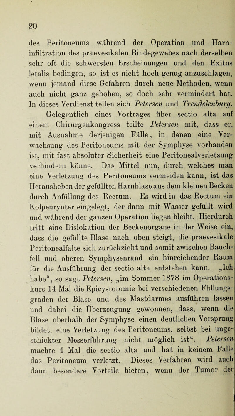 des Peritoneums während der Operation und Harn¬ infiltration des praevesikalen Bindegewebes nach derselben sehr oft die schwersten Erscheinungen und den Exitus letalis bedingen, so ist es nicht hoch genug anzuschlagen, wenn jemand diese Gefahren durch neue Methoden, wenn auch nicht ganz gehoben, so doch sehr vermindert hat. In dieses Verdienst teilen sich Petersen und Trendelenburg. Gelegentlich eines Vortrages über sectio alta auf einem Chirurgenkongress teilte Petersen mit, dass er, mit Ausnahme derjenigen Fälle, in denen eine Ver¬ wachsung des Peritoneums mit der Symphyse vorhanden ist, mit fast absoluter Sicherheit eine Peritonealverletzung verhindern könne. Das Mittel nun, durch welches man eine Verletzung des Peritoneums vermeiden kann, ist das Herausheben der gefüllten Harnblase aus dem kleinen Becken durch Anfüllung des Rectum. Es wird in das Rectum ein Kolpeurynter eingelegt, der dann mit Wasser gefüllt wird und während der ganzen Operation liegen bleibt. Hierdurch tritt eine Dislokation der Beckenorgane in der Weise ein, dass die gefüllte Blase nach oben steigt, die praevesikale Peritonealfalte sich zurückzieht und somit zwischen Bauch¬ fell und oberen Symphysenrand ein hinreichender Raum für die Ausführung der sectio alta entstehen kann. „Ich habe“, so sagt Petersen, „im Sommer 1878 im Operations¬ kurs 14 Mal die Epicystotomie bei verschiedenen Füllungs¬ graden der Blase und des Mastdarmes ausführen lassen und dabei die Überzeugung gewonnen, dass, wenn die Blase oberhalb der Symphyse einen deutlichen Vorsprung bildet, eine Verletzung des Peritoneums, selbst bei unge¬ schickter Messerführung nicht möglich ist“. Peterseni machte 4 Mal die sectio alta und hat in keinem Falle das Peritoneum verletzt. Dieses Verfahren wird auch dann besondere Vorteile bieten, wenn der Tumor der ' 1