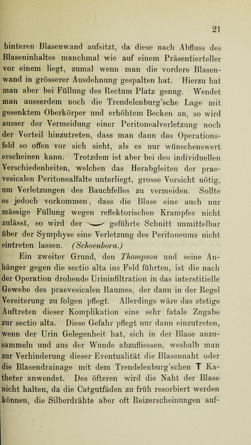 hinteren Blasenwand aufsitzt, da diese nach Abfluss des Blaseninhaltes manchmal wie auf einem Präsentierteller vor einem liegt, zumal wenn man die vordere Blasen¬ wand in grösserer Ausdehnung gespalten hat. Hierzu hat man aber bei Füllung des Rectum Platz genug. Wendet man ausserdem noch die Trendelenburg’sche Lage mit gesenktem Oberkörper und erhöhtem Becken an, so wird ausser der Vermeidung einer Peritonealverletzung noch der Vorteil hinzutreten, dass man dann das Operations¬ feld so offen vor sich sieht, als es nur wünschenswert erscheinen kann. Trotzdem ist aber bei den individuellen Verschiedenheiten, welchen das Herabgleiten der prae- vesicalen Peritonealfalte unterliegt, grosse Vorsicht nötig, um Verletzungen des Bauchfelles zu vermeiden. Sollte es jedoch Vorkommen, dass die Blase eine auch nur massige Füllung wegen reflektorischen Krampfes nicht zulässt, so wird der ^ geführte Schnitt unmittelbar über der Symphyse eine Verletzung des Peritoneums nicht eintreten lassen. (Schoenborn.) Ein zweiter Grund, den Thompson und seine An¬ hänger gegen die sectio alta ins Feld führten, ist die nach der Operation drohende Urininfiltration in das interstitielle Gewebe des praevesicalen Raumes, der dann in der Regel Vereiterung zu folgen pflegt. Allerdings wäre das stetige Auftreten dieser Komplikation eine sehr fatale Zugabe zur sectio alta. Diese Gefahr pflegt nur dann einzutreten, wenn der Urin Gelegenheit hat, sich in der Blase anzu¬ sammeln und aus der Wunde abzufliessen, weshalb man zur Verhinderung dieser Eventualität die Blasen naht oder die Blasendrainage mit dem Trendelenburg’schen T Ka¬ theter anwendet. Des öfteren wird die Naht der Blase nicht halten, da die Catgutfäden zu früh resorbiert werden können, die Silberdrähte aber oft Reizerscheinungen auf-