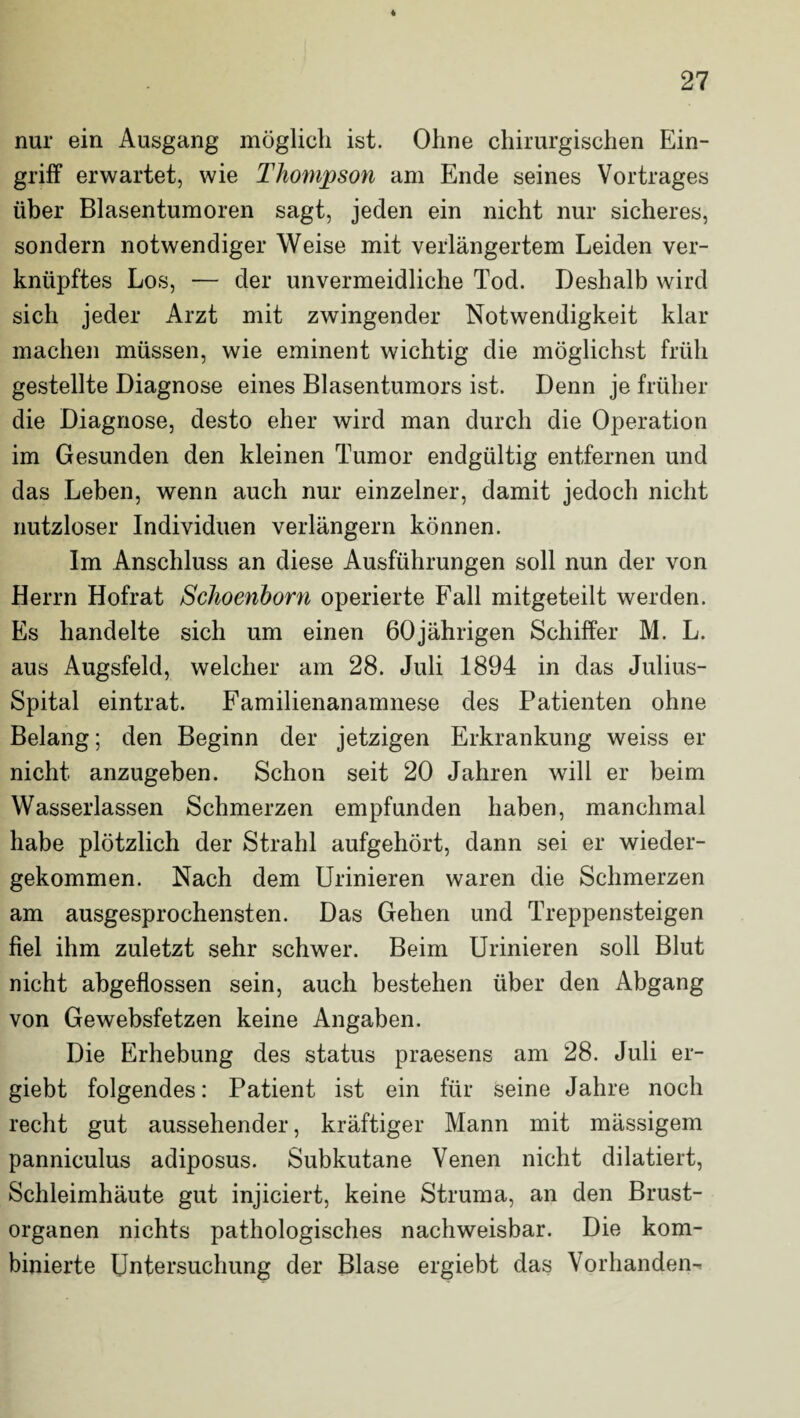 nur ein Ausgang möglich ist. Ohne chirurgischen Ein¬ griff erwartet, wie Thompson am Ende seines Vortrages über Blasentumoren sagt, jeden ein nicht nur sicheres, sondern notwendiger Weise mit verlängertem Leiden ver¬ knüpftes Los, — der unvermeidliche Tod. Deshalb wird sich jeder Arzt mit zwingender Notwendigkeit klar machen müssen, wie eminent wichtig die möglichst früh gestellte Diagnose eines Blasentumors ist. Denn je früher die Diagnose, desto eher wird man durch die Operation im Gesunden den kleinen Tumor endgültig entfernen und das Leben, wenn auch nur einzelner, damit jedoch nicht nutzloser Individuen verlängern können. Im Anschluss an diese Ausführungen soll nun der von Herrn Hofrat Schoenborn operierte Fall mitgeteilt werden. Es handelte sich um einen 60jährigen Schiffer M. L. aus Augsfeld, welcher am 28. Juli 1894 in das Julius- Spital eintrat. Familienanamnese des Patienten ohne Belang; den Beginn der jetzigen Erkrankung weiss er nicht anzugeben. Schon seit 20 Jahren will er beim Wasserlassen Schmerzen empfunden haben, manchmal habe plötzlich der Strahl aufgehört, dann sei er wieder¬ gekommen. Nach dem Urinieren waren die Schmerzen am ausgesprochensten. Das Gehen und Treppensteigen fiel ihm zuletzt sehr schwer. Beim Urinieren soll Blut nicht abgeflossen sein, auch bestehen über den Abgang von Gewebsfetzen keine Angaben. Die Erhebung des status praesens am 28. Juli er- giebt folgendes: Patient ist ein für seine Jahre noch recht gut aussehender, kräftiger Mann mit mässigem panniculus adiposus. Subkutane Venen nicht dilatiert, Schleimhäute gut injiciert, keine Struma, an den Brust¬ organen nichts pathologisches nachweisbar. Die kom¬ binierte Untersuchung der Blase ergiebt das Vorhanden-.