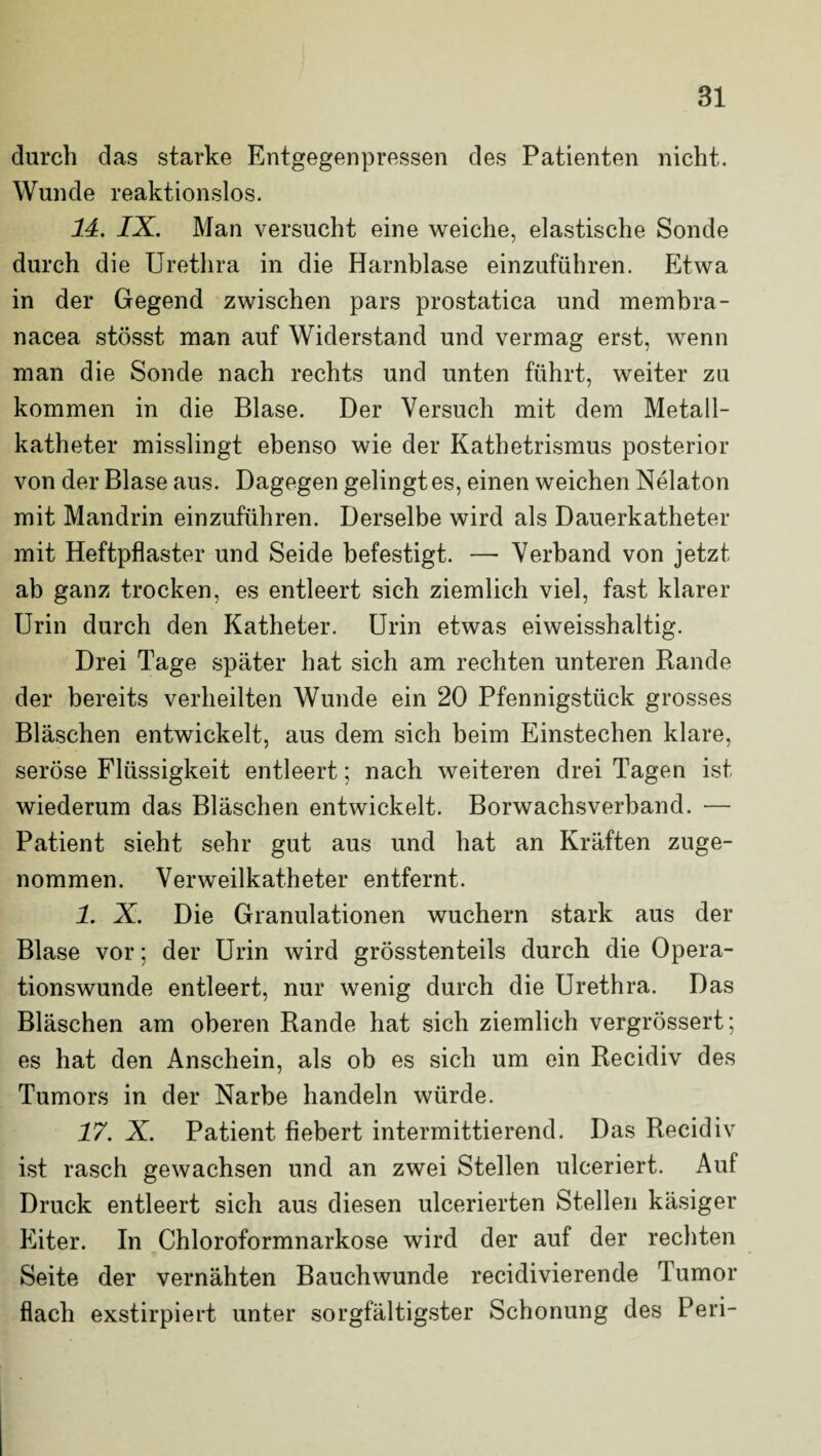 durch das starke Entgegenpressen des Patienten nicht. Wunde reaktionslos. 14. IX. Man versucht eine weiche, elastische Sonde durch die Urethra in die Harnblase einzuführen. Etwa in der Gegend zwischen pars prostatica und membra- nacea stösst man auf Widerstand und vermag erst, wenn man die Sonde nach rechts und unten führt, weiter zu kommen in die Blase. Der Versuch mit dem Metall¬ katheter misslingt ebenso wie der Kathetrismus posterior von der Blase aus. Dagegen gelingt es, einen weichen Nelaton mit Mandrin einzuführen. Derselbe wird als Dauerkatheter mit Heftpflaster und Seide befestigt. — Verband von jetzt ab ganz trocken, es entleert sich ziemlich viel, fast klarer Urin durch den Katheter. Urin etwas eiweisshaltig. Drei Tage später hat sich am rechten unteren Rande der bereits verheilten Wunde ein 20 Pfennigstück grosses Bläschen entwickelt, aus dem sich beim Einstechen klare, seröse Flüssigkeit entleert; nach weiteren drei Tagen ist wiederum das Bläschen entwickelt. Borwachsverband. •— Patient sieht sehr gut aus und hat an Kräften zuge¬ nommen. Verweilkatheter entfernt. 1. X. Die Granulationen wuchern stark aus der Blase vor; der Urin wird grösstenteils durch die Opera¬ tionswunde entleert, nur wenig durch die Urethra. Das Bläschen am oberen Rande hat sich ziemlich vergrössert; es hat den Anschein, als ob es sich um ein Recidiv des Tumors in der Narbe handeln würde. 17. X. Patient fiebert intermittierend. Das Recidiv ist rasch gewachsen und an zwei Stellen ulceriert. Auf Druck entleert sich aus diesen ulcerierten Stellen käsiger Eiter. In Chloroformnarkose wird der auf der rechten Seite der vernähten Bauchwunde recidivierende \ umor flach exstirpiert unter sorgfältigster Schonung des Peri-