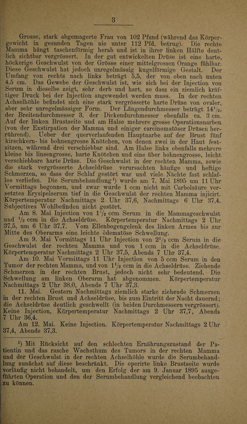 8 Grosse, stark abgemagerte Frau von 102 Pfund (während das Körper¬ gewicht in gesunden Tagen nie unter 112 Pfd. betrug). Die rechte Mamma hängt taschenförmig herab und ist in ihrer linken Hälfte deut¬ lich sichtbar vergrössert. In der gut entwickelten Drüse ist eine harte, höckerige Geschwulst von der Grösse einer mittelgrossen Orange fühlbar. Diese Geschwulst hat jedoch unregelmässig kugelförmige Gestalt. Der Umfang von rechts nach links beträgt 5,5, der von oben nach unten 4,5 cm. Das Gewebe der Geschwulst ist, wie sich bei der Injection von Serum in dieselbe zeigt, sehr derb und hart, so dass ein ziemlich kräf¬ tiger Druck bei der Injection angewendet werden muss. In der rechten Achselhöhle befindet sich eine stark vergrösserte harte Drüse von ovaler, aber sehr unregelmässiger Form. Der Längendurchmesser beträgt 14l/2T der Breitendurchmesser 3, der Dickendurchmesser ebenfalls ca. 3 cm. Auf der linken Brustseite und am Halse mehrere grosse Operationsnarben (von der Exstirpation der Mamma und einiger carcinomatöser Drüsen her¬ rührend). Ueber der querverlaufenden Hauptnarbe auf der Brust fünf kirschkern- bis bohnengrosse Knötchen, von denen zwei in der Haut fest¬ sitzen, während drei verschiebbar sind. Am Halse links ebenfalls mehrere kleine bis linsengrosse, harte Knötchen und eine über bohnengrosse, leicht verschiebbare harte Drüse. Die Geschwulst in der rechten Mamma, sowie die stark vergrösserte Achseldrüse verursachten häufige und heftige Schmerzen, so dass der Schlaf gestört war und viele Nächte fast schlaf¬ los verliefen. Die Serumbehandlungl) wurde am 7. Mai 1895 um 11 Uhr Vormittags begonnen, und zwar wurde 1 ccm nicht mit Carbolsäure ver¬ setztes Erysipelserum tief in die Geschwulst der rechten Mamma injicirt. Körpertemperatur Nachmittags 2 Uhr 37,6, Nachmittags 6 Uhr 37,4. Subjectives Wohlbefinden nicht gestört. Am 8. Mai Injection von 1 */a ccm Serum in die Mammageschwulst und V2 ccm in die Achseldrüse. Körpertemperatur Nachmittags 2 Uhr 37,5, um 6 Uhr 37,7. Vom Ellenbogengelenk des linken Armes bis zur Mitte des Oberarms eine leichte ödematöse Schwellung. Am 9. Mai Vormittags 11 Uhr Injection von 27a ccm Serum in die Geschwulst der rechten Mamma und von 1 ccm in die Achseldrüse. Körpertemperatur Nachmittags 2 Uhr 37,5, Abends 7 Uhr 37,4. Am 10. Mai Vormittags 11 Uhr Injection von 5 ccm Serum in den Tumor der rechten Mamma, und von D/2 ccm in die Achseldrüse. Ziehende Schmerzen in der rechten Brust, jedoch nicht sehr bedeutend. Die Schwellung am linken Oberarm hat abgenommen. Körpertemperatur Nachmittags 2 Uhr 38,0, Abends 7 Uhr 37,3. 11. Mai. Gestern Nachmittags ziemlich starke ziehende Schmerzen in der rechten Brust und Achseldrüse, bis zum Eintritt der Nacht dauernd; die Achseldrüse deutlich geschwellt (in beiden Durchmessern vergrössert). Keine Injection, Körpertemperatur Nachmittags 2 Uhr 37,7, Abends 7 Uhr 36,4. Am 12. Mai. Keine Injection. Körpertemperatur Nachmittags 2 Uhr 37,4, Abends 37,3. 7 Mit Rücksicht auf den schlechten Ernährungszustand der Pa¬ tientin und das rasche Wachsthum des Tumors in der rechten Mamma und der Geschwulst in der rechten Achselhöhle wurde die Serumbehand¬ lung zunächst auf diese beschränkt. Die operirte linke Brustseite wurde vorläufig nicht behandelt, um den Erfolg der am 9. Januar 1895 ausge¬ führten Operation und den der Serumbehandlung vergleichend beobachten zu können.