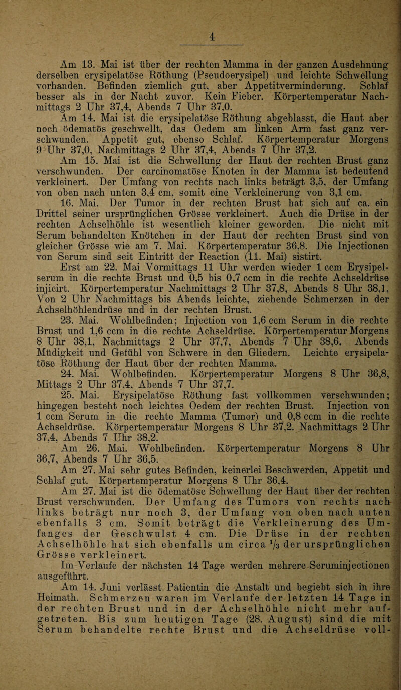 Am 13. Mai ist über der rechten Mamma in der ganzen Ausdehnung derselben erysipelatöse Röthung (Pseudoerysipel) und leichte Schwellung- vorhanden. Befinden ziemlich gut, aber Appetitverminderung. Schlaf besser als in der Nacht zuvor. Kein Fieber. Körpertemperatur Nach¬ mittags 2 Uhr 37,4, Abends 7 Uhr 37,0. Am 14. Mai ist die erysipelatöse Röthung abgeblasst, die Haut aber noch ödematös geschwellt, das Oedem am linken Arm fast ganz ver¬ schwunden. Appetit gut, ebenso Schlaf. Körpertemperatur Morgens 9 Uhr 37,0, Nachmittags 2 Uhr 37,4, Abends 7 Uhr 37,2. Am 15. Mai ist die Schwellung der Haut der rechten Brust ganz verschwunden. Der carcinomatöse Knoten in der Mamma ist bedeutend verkleinert. Der Umfang von rechts nach links beträgt 3,5, der Umfang von oben nach unten 3,4 cm, somit eine Verkleinerung von 3,1 cm. 16. Mai. Der Tumor in der rechten Brust hat sich auf ca. ein Drittel seiner ursprünglichen Grösse verkleinert. Auch die Drüse in der rechten Achselhöhle ist wesentlich kleiner geworden. Die nicht mit Serum behandelten Knötchen in der Haut der rechten Brust sind von gleicher Grösse wie am 7. Mai. Körpertemperatur 36,8. Die Injectionen von Serum sind seit Eintritt der Reaction (11. Mai) sistirt. Erst am 22. Mai Vormittags 11 Uhr werden wieder 1 ccm Erysipel¬ serum in die rechte Brust und 0,5 bis 0,7 ccm in die rechte Achseldrüse injicirt. Körpertemperatur Nachmittags 2 Uhr 37,8, Abends 8 Uhr 38,1, Von 2 Uhr Nachmittags bis Abends leichte, ziehende Schmerzen in der Achselhöhlendrüse und in der rechten Brust. 23. Mai. Wohlbefinden; Injection von 1,6 ccm Serum in die rechte Brust und 1,6 ccm in die rechte Achseldrüse. Körpertemperatur Morgens 8 Uhr 38,1, Nachmittags 2 Uhr 37,7, Abends 7 Uhr 38,6. Abends Müdigkeit und Gefühl von Schwere in den Gliedern. Leichte erysipela¬ töse Röthung der Haut über der rechten Mamma. 24. Mai. Wohlbefinden. Körpertemperatur Morgens 8 Uhr 36,8, Mittags 2 Uhr 37,4, Abends 7 Uhr 37,7. 25. Mai. Erysipelatöse Röthung fast vollkommen verschwunden; hingegen besteht noch leichtes Oedem der rechten Brust. Injection von 1 ccm Serum in die rechte Mamma (Tumor) und 0,8 ccm in die rechte - Achseldrüse. Körpertemperatur Morgens 8 Uhr 37,2. Nachmittags 2 Uhr 37,4, Abends 7 Uhr 38,2. Am 26. Mai. Wohlbefinden. Körpertemperatur Morgens 8 Uhr 36,7, Abends 7 Uhr 36,5. Am 27. Mai sehr gutes Befinden, keinerlei Beschwerden, Appetit und Schlaf gut. Körpertemperatur Morgens 8 Uhr 36,4. Am 27. Mai ist die ödematöse Schwellung der Haut über der rechten ; Brust verschwunden. Der Umfang des Tumors von rechts nacb links beträgt nur noch 3, der Umfang von oben nach unten ebenfalls 3 cm. Somit beträgt die Verkleinerung des Um¬ fanges der Geschwulst 4 cm. Die Drüse in der rechten Achselhöhle hat sich ebenfalls um circa ^3 der ursprünglichen Grösse verkleinert. Im Verlaufe der nächsten 14 Tage werden mehrere Seruminjectionen ausgeführt. Am 14. Juni verlässt Patientin die Anstalt und begiebt sich in ihre Heimath. Schmerzen waren im Verlaufe der letzten 14 Tage in der rechten Brust und in der Achselhöhle nicht mehr auf¬ getreten. Bis zum heutigen Tage (28. August) sind die mit Serum behandelte rechte Brust und die Achseldrüse voll-