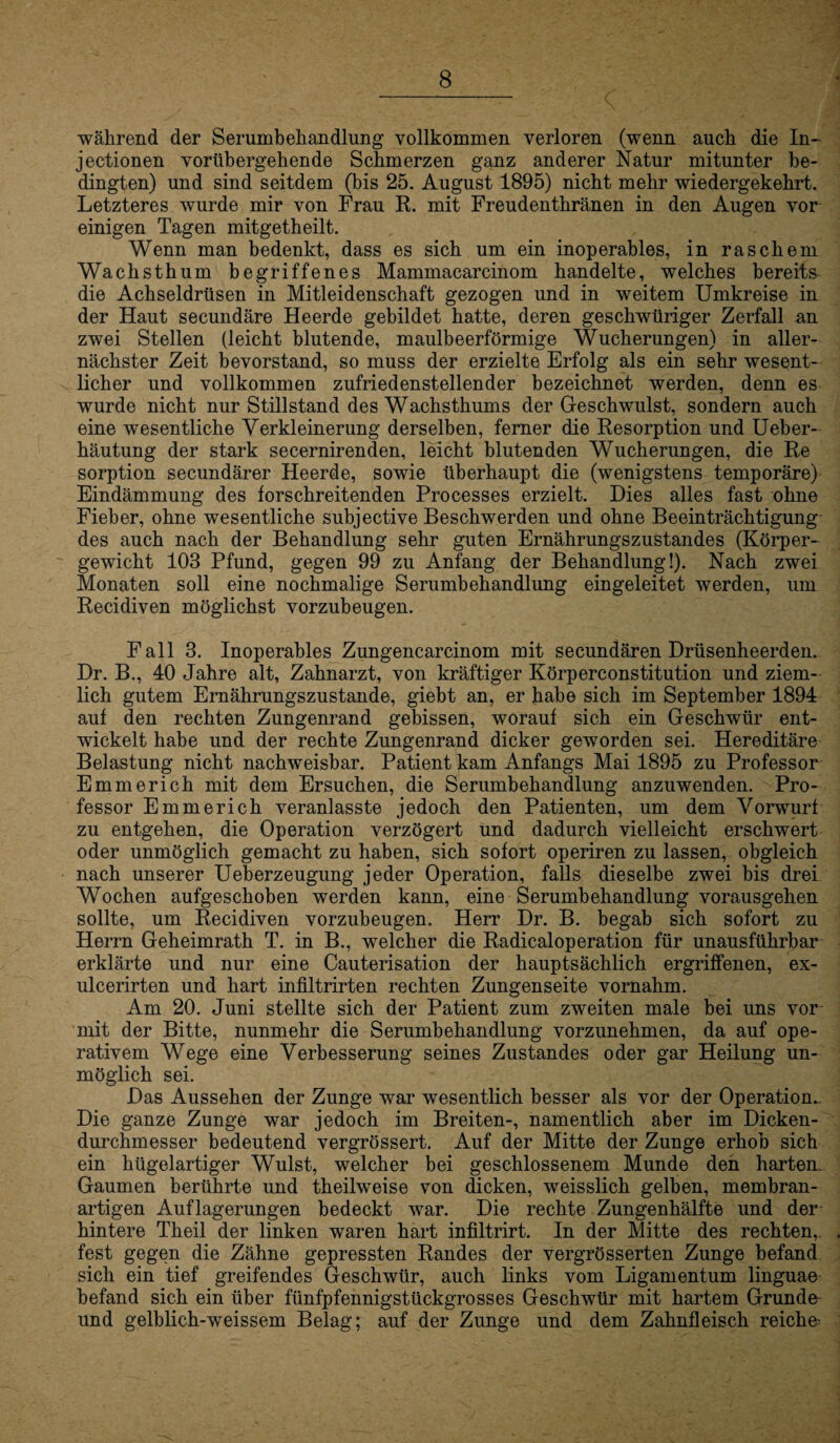 während der Serumbehandlung vollkommen verloren (wenn auch die In- jectionen vorübergehende Schmerzen ganz anderer Natur mitunter be¬ dingten) und sind seitdem (bis 25. August 1895) nicht mehr wiedergekehrt. Letzteres wurde mir von Frau R. mit Freudenthränen in den Augen vor einigen Tagen mitgetheilt. Wenn man bedenkt, dass es sich um ein inoperables, in raschem Wachsthum begriffenes Mammacarcinom handelte, welches bereits die Achseldrüsen in Mitleidenschaft gezogen und in weitem Umkreise in der Haut secundäre Heerde gebildet hatte, deren geschwüriger Zerfall an zwei Stellen (leicht blutende, maulbeerförmige Wucherungen) in aller¬ nächster Zeit bevorstand, so muss der erzielte Erfolg als ein sehr wesent¬ licher und vollkommen zufriedenstellender bezeichnet werden, denn es wurde nicht nur Stillstand des Wachsthums der Geschwulst, sondern auch eine wesentliche Verkleinerung derselben, ferner die Resorption und Ueber- häutung der stark secernirenden, leicht blutenden Wucherungen, die Re Sorption secundärer Heerde, sowie überhaupt die (wenigstens temporäre) Eindämmung des forschreitenden Processes erzielt. Dies alles fast ohne Fieber, ohne wesentliche subjective Beschwerden und ohne Beeinträchtigung des auch nach der Behandlung sehr guten Ernährungszustandes (Körper¬ gewicht 103 Pfund, gegen 99 zu Anfang der Behandlung!). Nach zwei Monaten soll eine nochmalige Serumbehandlung eingeleitet werden, um Recidiven möglichst vorzubeugen. Fall 3. Inoperables Zungencarcinom mit secundären Drüsenheerden. Dr. B., 40 Jahre alt, Zahnarzt, von kräftiger Körperconstitution und ziem¬ lich gutem Ernährungszustände, giebt an, er habe sich im September 1894 auf den rechten Zungenrand gebissen, worauf sich ein Geschwür ent¬ wickelt habe und der rechte Zungenrand dicker geworden sei. Hereditäre Belastung nicht nachweisbar. Patient kam Anfangs Mai 1895 zu Professor Emmerich mit dem Ersuchen, die Serumbehandlung anzuwenden. Pro¬ fessor Emmerich veranlasste jedoch den Patienten, um dem Vorwurf zu entgehen, die Operation verzögert und dadurch vielleicht erschwert oder unmöglich gemacht zu haben, sich sofort operiren zu lassen, obgleich nach unserer Ueberzeugung jeder Operation, falls dieselbe zwei bis drei Wochen aufgeschoben werden kann, eine Serumbehandlung vorausgehen sollte, um Recidiven vorzubeugen. Herr Dr. B. begab sich sofort zu Herrn Geheimrath T. in B., welcher die Radicaloperation für unausführbar erklärte und nur eine Cauterisation der hauptsächlich ergriffenen, ex- ulcerirten und hart infiltrirten rechten Zungenseite vornahm. Am 20. Juni stellte sich der Patient zum zweiten male bei uns vor mit der Bitte, nunmehr die Serumbehandlung vorzunehmen, da auf ope¬ rativem Wege eine Verbesserung seines Zustandes oder gar Heilung un¬ möglich sei. Das Aussehen der Zunge war wesentlich besser als vor der Operation^ Die ganze Zunge war jedoch im Breiten-, namentlich aber im Dicken¬ durchmesser bedeutend vergrössert. Auf der Mitte der Zunge erhob sich ein hügelartiger Wulst, welcher bei geschlossenem Munde den harten. Gaumen berührte und theilweise von dicken, weisslich gelben, membran¬ artigen Auflagerungen bedeckt war. Die rechte Zungenhälfte und der hintere Theil der linken waren hart infiltrirt. In der Mitte des rechten,, fest gegen die Zähne gepressten Randes der vergrösserten Zunge befand sich ein tief greifendes Geschwür, auch links vom Ligamentum linguae befand sich ein über fünfpfennigstückgrosses Geschwür mit hartem Grunde und gelblich-weissem Belag; auf der Zunge und dem Zahnfleisch reiche^