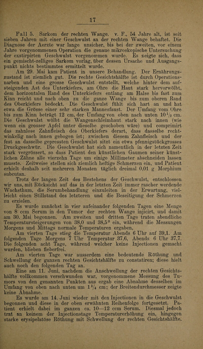 Fall 5. Sarkom der rechten Wange, v. F., 54 Jahre alt, ist seit sieben Jahren mit einer Geschwulst an der rechten Wange behaftet. Die Diagnose der Aerzte war lange unsicher, bis bei der zweiten, vor einem Jahre vorgenommenen Operation die genaue mikroskopische Untersuchung der exstirpirten Geschwulst vorgenommen wurde. Es zeigte sich, dass ein gemischt-zeiliges Sarkom vorlag, über dessen Ursache und Ausgangs¬ punkt nichts bestimmtes ermittelt wurde. Am 29. Mai kam Patient in unsere Behandlung. Der Ernährungs¬ zustand ist ziemlich gut. Die rechte Gesichtshälfte ist durch Operations¬ narben und eine grosse Geschwulst entstellt, welche hinter dem auf¬ steigenden Ast des Unterkiefers, am Ohre die Haut stark hervorwölbt, dem horizontalen Rand des Unterkiefers entlang am Halse bis fast zum Kinn reicht und nach oben zu die ganze Wange bis zum oberen Rand des Oberkiefers bedeckt. Die Geschwulst fühlt sich hart an und hat etwa die Grösse einer sehr starken Mannesfaust. Der Umfang vom Ohre bis zum Kinn beträgt 12 cm, der Umfang von oben nach unten 10*/2 cm. Die Geschwulst wölbt die Wangenschleimhaut stark nach innen (wie wenn ein grosser Apfel unter dieselbe geschoben wäre) und comprimirt das zahnlose Zahnfleisch des Oberkiefers derart, dass dasselbe recht¬ winkelig nach innen gebogen ist; zwischen diesem Zahnfleisch und der fest an dasselbe gepressten Geschwulst sitzt ein etwa pfennigstückgrosses Druckgeschwür. Die Geschwulst hat sich namentlich in der letzten Zeit stark vergrössert, so dass Patient den künstlichen Gaumen seiner künst¬ lichen Zähne alle vierzehn Tage um einige Millimeter abschneiden lassen musste. Zeitweise stellen sich ziemlich heftige Schmerzen ein, und Patient erhielt deshalb seit mehreren Monaten täglich dreimal 0,01 g Morphium subcutan. Trotz der langen Zeit des Bestehens der Geschwulst, entschlossen wir uns, mit Rücksicht auf das in der letzten Zeit immer rascher werdende Wrachsthum, die Serumbehandlung einzuleiten in der Erwartung, viel¬ leicht einen Stillstand des letzteren und die Beseitigung der Schmerzen zu erzielen. Es wurde zunächst in vier aufeinander folgenden Tagen eine Menge von 8 ccm Serum in den Tumor der rechten Wange injicirt, und damit am 30. Mai begonnen. Am zweiten und dritten Tage traten abendliche Temperatursteigerungen von 38,0 und 38,5° ein, während die Messungen Morgens und Mittags normale Temperaturen ergaben, Am vierten Tage stieg die Temperatur Abends 6 Uhr auf 39,1. Am folgenden Tage Morgens 7 Uhr Temperatur 37,6, Abends 6 Uhr 37,7. Die folgenden acht Tage, während welcher keine Injectionen gemacht wurden, blieben fieberfrei. Am vierten Tage war ausserdem eine bedeutende Röthung und Schwellung der ganzen rechten Gesichtshälfte zu constatiren; diese hielt auch noch den folgenden Tag an. Eine am 11. Juni, nachdem die Anschwellung der rechten Gesichts¬ hälfte vollkommen verschwunden war, vorgenommene Messung des Tu¬ mors von den genannten Punkten aus ergab eine Abnahme desselben im Umfang von oben nach unten um 1*/4 cm; der Breitendurchmesser zeigte keine Abnahme. Es wurde am 14. Juni wieder mit den Injectionen in die Geschwulst begonnen und diese in der oben erwähnten Reihenfolge fortgesetzt. Pa¬ tient erhielt dabei im ganzen ca. 10—12 ccm Serum. Diesmal jedoch trat an keinem der Injectionstage Temperaturerhöhung ein, hingegen starke erysipelatöse Röthung mit Schwellung der rechten Gesichtshälfte.