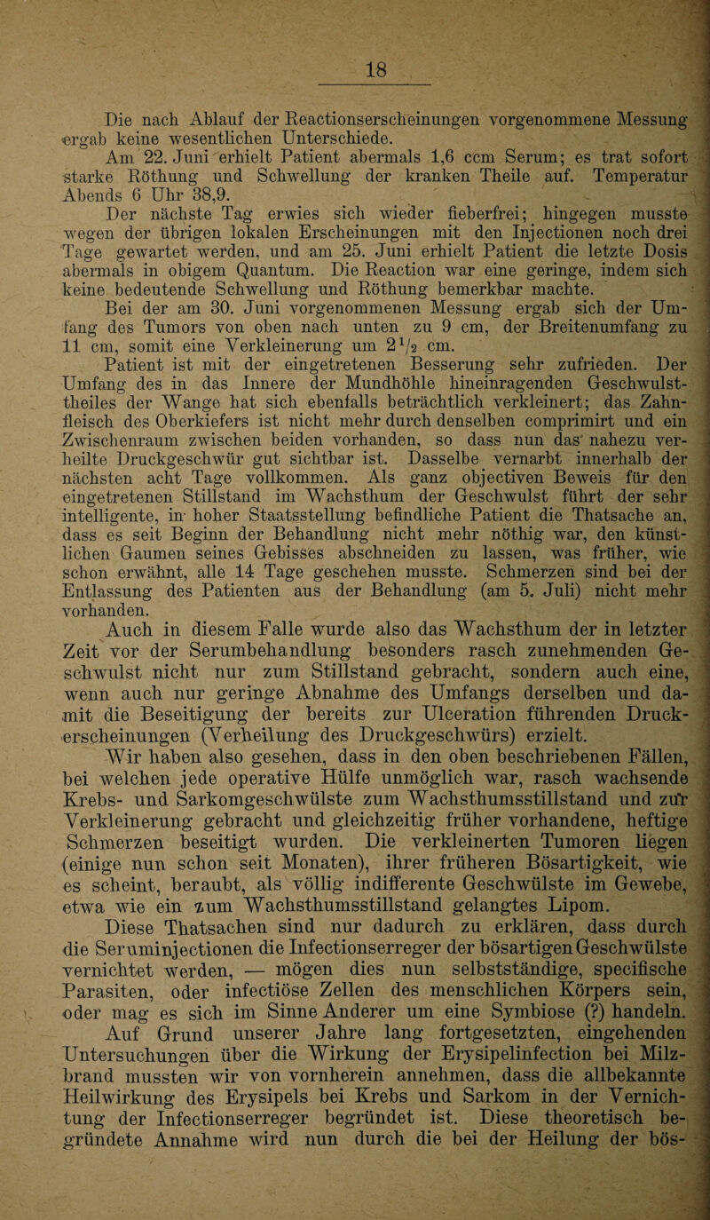 Die nach Ablauf der Reactionserscheinungen vorgenommene Messung -ergab keine wesentlichen Unterschiede. Am 22. Juni erhielt Patient abermals 1,6 ccm Serum; es trat sofort starke Röthung und Schwellung der kranken Theile auf. Temperatur Abends 6 Uhr 38,9. Der nächste Tag erwies sich wieder fieberfrei; hingegen musste wegen der übrigen lokalen Erscheinungen mit den Injectionen noch drei Tage gewartet werden, und am 25. Juni erhielt Patient die letzte Dosis abermals in obigem Quantum. Die Reaction war eine geringe, indem sich keine bedeutende Schwellung und Röthung bemerkbar machte. Bei der am 30. Juni vorgenommenen Messung ergab sich der Um¬ fang des Tumors von oben nach unten zu 9 cm, der Breitenumfang zu 11 cm, somit eine Verkleinerung um 2 x/2 cm. Patient ist mit der eingetretenen Besserung sehr zufrieden. Der Umfang des in das Innere der Mundhöhle hineinragenden Geschwulst- theiles der Wange hat sich ebenfalls beträchtlich verkleinert; das Zahn¬ fleisch des Oberkiefers ist nicht mehr durch denselben comprimirt und ein Zwischenraum zwischen beiden vorhanden, so dass nun das' nahezu ver¬ heilte Druckgeschwür gut sichtbar ist. Dasselbe vernarbt innerhalb der nächsten acht Tage vollkommen. Als ganz objectiven Beweis für den eingetretenen Stillstand im Wachsthum der Geschwulst führt der sehr intelligente, in- hoher Staatsstellung befindliche Patient die Thatsache an, dass es seit Beginn der Behandlung nicht mehr nöthig war, den künst¬ lichen Gaumen seines Gebisses abschneiden zu lassen, was früher, wie schon erwähnt, alle 14 Tage geschehen musste. Schmerzen sind bei der Entlassung des Patienten aus der Behandlung (am 5. Juli) nicht mehr vorhanden. Auch in diesem Falle wurde also das Wachsthum der in letzter Zeit vor der Serumbehandlung besonders rasch zunehmenden Ge¬ schwulst nicht nur zum Stillstand gebracht, sondern auch eine, wenn auch nur geringe Abnahme des Umfangs derselben und da¬ mit die Beseitigung der bereits zur Ulceration führenden Druck¬ erscheinungen (Verheilung des Druckgeschwürs) erzielt. Wir haben also gesehen, dass in den oben beschriebenen Fällen, bei welchen jede operative Hülfe unmöglich war, rasch wachsende Krebs- und Sarkomgeschwülste zum Wachsthumsstillstand und zuY Verkleinerung gebracht und gleichzeitig früher vorhandene, heftige Schmerzen beseitigt wurden. Die verkleinerten Tumoren liegen (einige nun schon seit Monaten), ihrer früheren Bösartigkeit, wie es scheint, beraubt, als völlig indifferente Geschwülste im Gewebe, etwa wie ein lum Wachsthumsstillstand gelangtes Lipom. Diese Thatsachen sind nur dadurch zu erklären, dass durch die Seruminjectionen die Infectionserreger der bösartigen Geschwülste vernichtet werden, — mögen dies nun selbstständige, specifische Parasiten, oder infectiöse Zellen des menschlichen Körpers sein, oder mag es sich im Sinne Anderer um eine Symbiose (?) handeln. Auf Grund unserer Jahre lang fortgesetzten, eingehenden Untersuchungen über die Wirkung der Erysipelinfection bei. Milz¬ brand mussten wir von vornherein annehmen, dass die allbekannte Heilwirkung des Erysipels bei Krebs und Sarkom in der Vernich¬ tung der Infectionserreger begründet ist. Diese theoretisch be¬ gründete Annahme wird nun durch die bei der Heilung der bös-