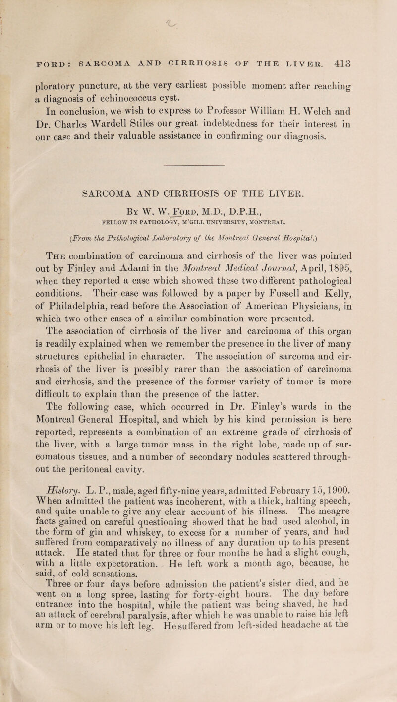 ploratory puncture, at the very earliest possible moment after reaching a diagnosis of echinococcus cyst. In conclusion, we wish to express to Professor William H. Welch and Dr. Charles Wardell Stiles our great indebtedness for their interest in our case and their valuable assistance in confirming our diagnosis. SARCOMA AND CIRRHOSIS OF THE LIVER. By W. W.JFord, M.D., D.P.H., FELLOW IN PATHOLOGY, M’GILL UNIVERSITY, MONTREAL. (From the Pathological Laboratory of the Montreal General Hospital.) The combination of carcinoma and cirrhosis of the liver was pointed out by Finley and Adarni in the Montreal Medical Journal, April, 1895, when they reported a case which showed these two different pathological conditions. Their case was followed by a paper by Fussell and Kelly, of Philadelphia, read before the Association of American Physicians, in which two other cases of a similar combination were presented. The association of cirrhosis of the liver and carcinoma of this organ is readily explained when we remember the presence in the liver of many structures epithelial in character. The association of sarcoma and cir¬ rhosis of the liver is possibly rarer than the association of carcinoma and cirrhosis, and the presence of the former variety of tumor is more difficult to explain than the presence of the latter. The following case, which occurred in Dr. Finley’s wards in the Montreal General Hospital, and which by his kind permission is here reported, represents a combination of an extreme grade of cirrhosis of the liver, with a large tumor mass in the right lobe, made up of sar¬ comatous tissues, and a number of secondary nodules scattered through¬ out the peritoneal cavity. History. L. P., male, aged fifty-nine years, admitted February 15,1900. When admitted the patient was incoherent, with a thick, halting speech, and quite unable to give any clear account of his illness. The meagre facts gained on careful questioning showed that he had used alcohol, in the form of gin and whiskey, to excess for a number of years, and had suffered from comparatively no illness of any duration up to his present attack. He stated that for three or four months he had a slight cough, with a little expectoration. He left work a month ago, because, he said, of cold sensations. Three or four days before admission the patient’s sister died, and he went on a long spree, lasting for forty-eight hours. The day before entrance into the hospital, while the patient was being shaved, he had an attack of cerebral paralysis, after which he was unable to raise his left arm or to move his left leg. He suffered from left-sided headache at the