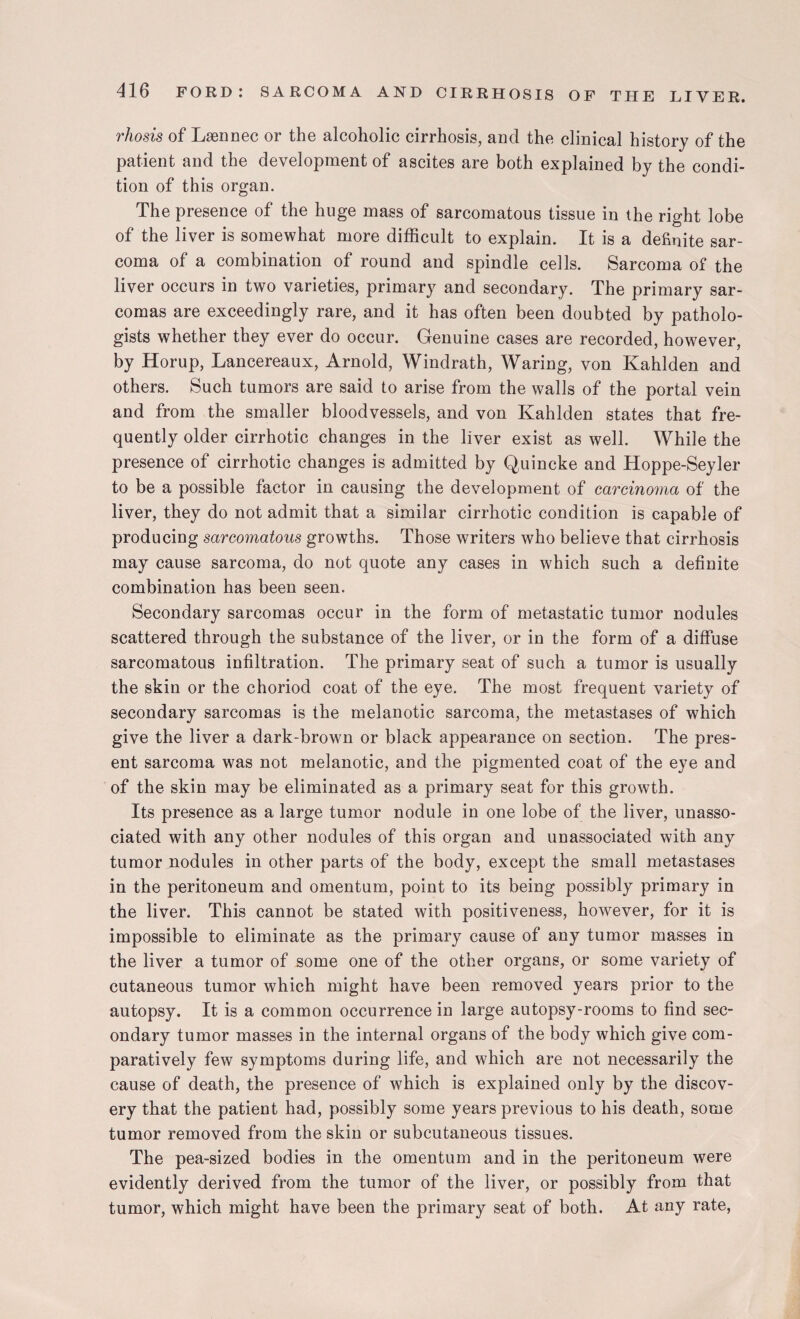 rhosis of Lsennec or the alcoholic cirrhosis, and the clinical history of the patient and the development of ascites are both explained by the condi¬ tion of this organ. The presence of the huge mass of sarcomatous tissue in the right lobe of the liver is somewhat more difficult to explain. It is a definite sar¬ coma of a combination of round and spindle cells. Sarcoma of the liver occurs in two varieties, primary and secondary. The primary sar¬ comas are exceedingly rare, and it has often been doubted by patholo¬ gists whether they ever do occur. Genuine cases are recorded, however, by Horup, Lancereaux, Arnold, Windrath, Waring, von Kahlden and others. Such tumors are said to arise from the walls of the portal vein and from the smaller bloodvessels, and von Kahlden states that fre¬ quently older cirrhotic changes in the liver exist as well. While the presence of cirrhotic changes is admitted by Quincke and Hoppe-Seyler to be a possible factor in causing the development of carcinoma of the liver, they do not admit that a similar cirrhotic condition is capable of producing sarcomatous growths. Those writers who believe that cirrhosis may cause sarcoma, do not quote any cases in which such a definite combination has been seen. Secondary sarcomas occur in the form of metastatic tumor nodules scattered through the substance of the liver, or in the form of a diffuse sarcomatous infiltration. The primary seat of such a tumor is usually the skin or the choriod coat of the eye. The most frequent variety of secondary sarcomas is the melanotic sarcoma, the metastases of which give the liver a dark-brown or black appearance on section. The pres¬ ent sarcoma was not melanotic, and the pigmented coat of the eye and of the skin may be eliminated as a primary seat for this growth. Its presence as a large tumor nodule in one lobe of the liver, unasso¬ ciated with any other nodules of this organ and unassociated with any tumor nodules in other parts of the body, except the small metastases in the peritoneum and omentum, point to its being possibly primary in the liver. This cannot be stated with positiveness, however, for it is impossible to eliminate as the primary cause of any tumor masses in the liver a tumor of some one of the other organs, or some variety of cutaneous tumor which might have been removed years prior to the autopsy. It is a common occurrence in large autopsy-rooms to find sec¬ ondary tumor masses in the internal organs of the body which give com¬ paratively few symptoms during life, and which are not necessarily the cause of death, the presence of which is explained only by the discov¬ ery that the patient had, possibly some years previous to his death, some tumor removed from the skin or subcutaneous tissues. The pea-sized bodies in the omentum and in the peritoneum were evidently derived from the tumor of the liver, or possibly from that tumor, which might have been the primary seat of both. At any rate,