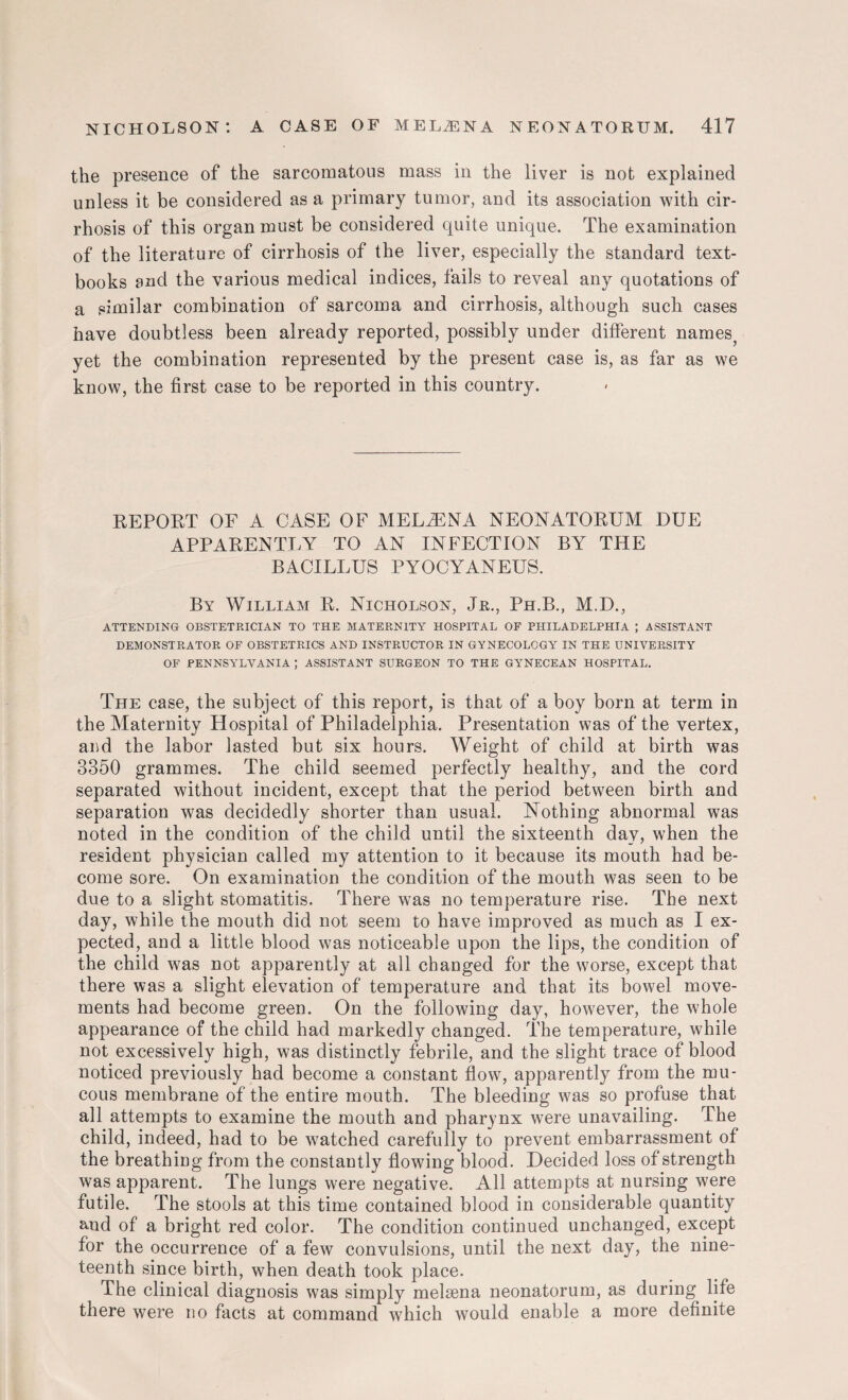 the presence of the sarcomatous mass in the liver is not explained unless it be considered as a primary tumor, and its association with cir¬ rhosis of this organ must be considered quite unique. The examination of the literature of cirrhosis of the liver, especially the standard text¬ books and the various medical indices, fails to reveal any quotations of a similar combination of sarcoma and cirrhosis, although such cases have doubtless been already reported, possibly under different names? yet the combination represented by the present case is, as far as we know, the first case to be reported in this country. REPORT OF A CASE OF MELiENA NEONATORUM DUE APPARENTLY TO AN INFECTION BY THE BACILLUS PYOCYANEUS. By William R. Nicholson, Jr., Ph.B., M.D., ATTENDING OBSTETRICIAN TO THE MATERNITY HOSPITAL OF PHILADELPHIA ; ASSISTANT DEMONSTRATOR OF OBSTETRICS AND INSTRUCTOR IN GYNECOLOGY IN THE UNIVERSITY OF PENNSYLVANIA ; ASSISTANT SURGEON TO THE GYNECEAN HOSPITAL. The case, the subject of this report, is that of a boy born at term in the Maternity Hospital of Philadelphia. Presentation was of the vertex, and the labor lasted but six hours. Weight of child at birth was 3350 grammes. The child seemed perfectly healthy, and the cord separated without incident, except that the period between birth and separation was decidedly shorter than usual. Nothing abnormal was noted in the condition of the child until the sixteenth day, when the resident physician called my attention to it because its mouth had be¬ come sore. On examination the condition of the mouth was seen to be due to a slight stomatitis. There was no temperature rise. The next day, while the mouth did not seem to have improved as much as I ex¬ pected, and a little blood was noticeable upon the lips, the condition of the child was not apparently at all changed for the worse, except that there was a slight elevation of temperature and that its bowel move¬ ments had become green. On the following day, however, the whole appearance of the child had markedly changed. The temperature, while not excessively high, was distinctly febrile, and the slight trace of blood noticed previously had become a constant flow, apparently from the mu¬ cous membrane of the entire mouth. The bleeding was so profuse that all attempts to examine the mouth and pharynx were unavailing. The child, indeed, had to be watched carefully to prevent embarrassment of the breathing from the constantly flowing blood. Decided loss of strength was apparent. The lungs were negative. All attempts at nursing were futile. The stools at this time contained blood in considerable quantity and of a bright red color. The condition continued unchanged, except for the occurrence of a few convulsions, until the next day, the nine¬ teenth since birth, when death took place. The clinical diagnosis was simply melsena neona,torum, as during life there were no facts at command which would enable a more definite