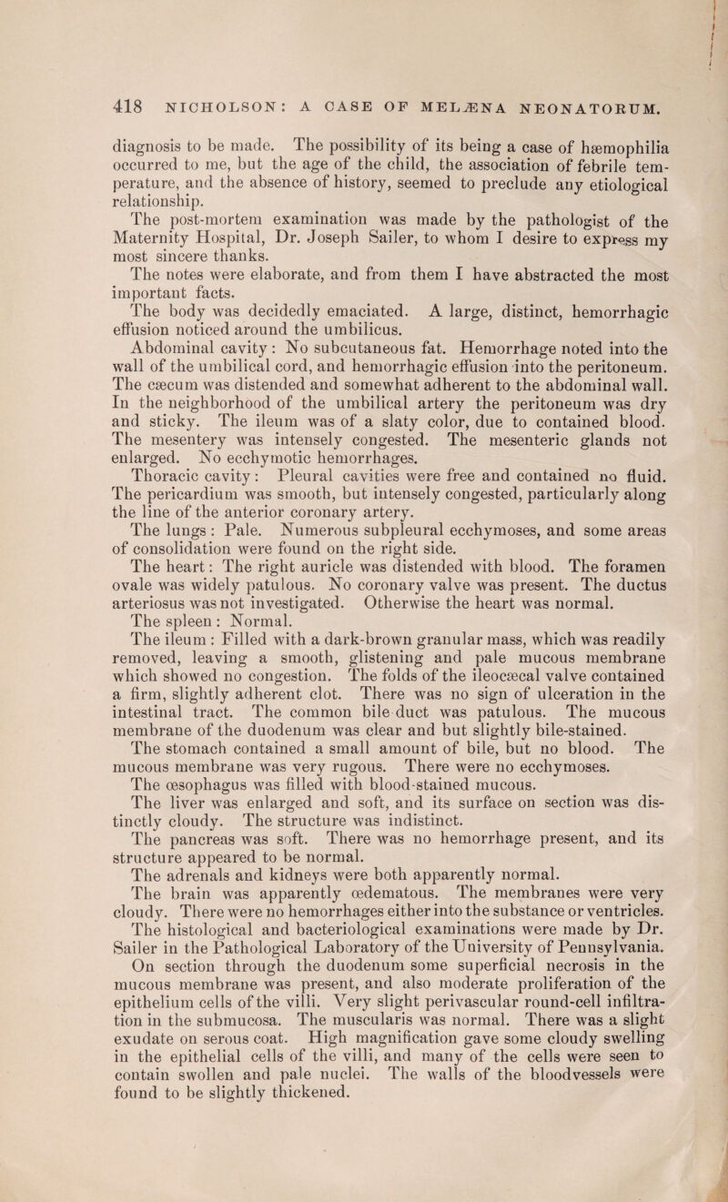 diagnosis to be made. The possibility of its being a case of haemophilia occurred to me, but the age of the child, the association of febrile tem¬ perature, and the absence of history, seemed to preclude any etiological relationship. The post-mortem examination was made by the pathologist of the Maternity Hospital, Dr. Joseph Sailer, to whom I desire to express my most sincere thanks. The notes were elaborate, and from them I have abstracted the most important facts. The body was decidedly emaciated. A large, distinct, hemorrhagic effusion noticed around the umbilicus. Abdominal cavity : No subcutaneous fat. Hemorrhage noted into the wall of the umbilical cord, and hemorrhagic effusion into the peritoneum. The caecum was distended and somewhat adherent to the abdominal wall. In the neighborhood of the umbilical artery the peritoneum was dry and sticky. The ileum was of a slaty color, due to contained blood. The mesentery was intensely congested. The mesenteric glands not enlarged. No ecchymotic hemorrhages. Thoracic cavity: Pleural cavities were free and contained no fluid. The pericardium was smooth, but intensely congested, particularly along the line of the anterior coronary artery. The lungs : Pale. Numerous subpleural ecchymoses, and some areas of consolidation were found on the right side. The heart: The right auricle was distended with blood. The foramen ovale was widely patulous. No coronary valve was present. The ductus arteriosus was not investigated. Otherwise the heart was normal. The spleen: Normal. The ileum : Filled with a dark-brown granular mass, which was readily removed, leaving a smooth, glistening and pale mucous membrane which showed no congestion. The folds of the ileocsecal valve contained a firm, slightly adherent clot. There was no sign of ulceration in the intestinal tract. The common bile duct was patulous. The mucous membrane of the duodenum was clear and but slightly bile-stained. The stomach contained a small amount of bile, but no blood. The mucous membrane was very rugous. There were no ecchymoses. The oesophagus was filled with blood-stained mucous. The liver was enlarged and soft, and its surface on section was dis¬ tinctly cloudy. The structure was indistinct. The pancreas was soft. There was no hemorrhage present, and its structure appeared to be normal. The adrenals and kidneys were both apparently normal. The brain was apparently oedematous. The membranes were very cloudy. There were no hemorrhages either into the substance or ventricles. The histological and bacteriological examinations were made by Dr. Sailer in the Pathological Laboratory of the University of Pennsylvania. On section through the duodenum some superficial necrosis in the mucous membrane was present, and also moderate proliferation of the epithelium cells of the villi. Very slight perivascular round-cell infiltra¬ tion in the submucosa. The muscularis was normal. There was a slight exudate on serous coat. High magnification gave some cloudy swelling in the epithelial cells of the villi, and many of the cells were seen to contain swollen and pale nuclei. The walls of the bloodvessels were found to be slightly thickened.