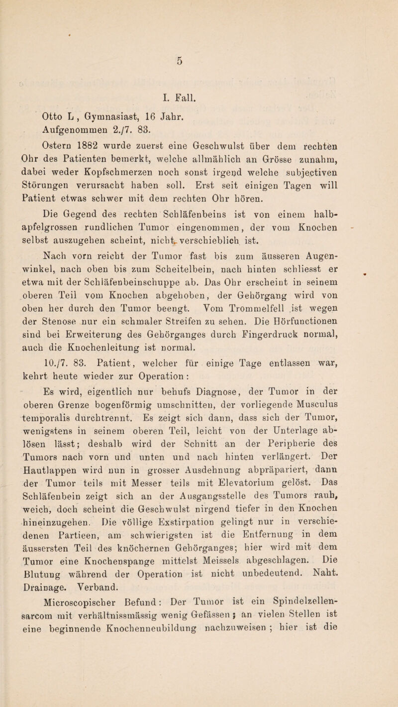 I. Fall. Otto L , Gymnasiast, 16 Jahr. Aufgenommen 2./7. 83. Ostern 1882 wurde zuerst eine Geschwulst über dem rechten Ohr des Patienten bemerkt, welche allmählich an Grösse zunahm, dabei weder Kopfschmerzen noch sonst irgend welche subjectiven Störungen verursacht haben soll. Erst seit einigen Tagen will Patient etwas schwer mit dem rechten Ohr hören. Die Gegend des rechten Schläfenbeins ist von einem halb¬ apfelgrossen rundlichen Tumor eingenommen, der vom Knochen selbst auszugehen scheint, nichts verschieblich ist. Nach vorn reicht der Tumor fast bis zum äusseren Augen¬ winkel, nach oben bis zum Scheitelbein, nach hinten schliesst er etwa mit der Schiäfenbeinschuppe ab. Das Ohr erscheint in seinem oberen Teil vom Knochen abgehoben, der Gehörgang wird von oben her durch den Tumor beengt. Yom Trommelfell ist wegen der Stenose nur ein schmaler Streifen zu sehen. Die Hörfunctionen sind bei Erweiterung des Gehörganges durch Fingerdruck normal, auch die Knochenleitung ist normal. 10./7. 83. Patient , welcher für einige Tage entlassen war, kehrt heute wieder zur Operation : Es wird, eigentlich nur behufs Diagnose, der Tumor in der oberen Grenze bogenförmig Umschnitten, der vorliegende Musculus temporalis durchtrennt. Es zeigt sich dann, dass sich der Tumor, wenigstens in seinem oberen Teil, leicht von der Unterlage ab- lösen lässt; deshalb wird der Schnitt an der Peripherie des Tumors nach vorn und unten und nach hinten verlängert. Der Hautlappen wird nun in grosser Ausdehnung abpräpariert, dann der Tumor teils mit Messer teils mit Elevatorium gelöst. Das Schläfenbein zeigt sich an der Ausgangsstelle des Tumors rauh, weich, doch scheint die Geschwulst nirgend tiefer in den Knochen hineinzugehen. Die völlige Exstirpation gelingt nur in verschie¬ denen Partieen, am schwierigsten ist die Entfernung in dem äussersten Teil des knöchernen Gehörganges; hier wird mit dem Tumor eine Knochenspange mittelst Meisseis abgeschlagen. Die Blutung während der Operation ist nicht unbedeutend. Naht. Drainage. Verband. Microscopischer Befund: Der Tumor ist ein Spindelzellen- sarcom mit verhältnissmässig wenig Gefässen ; an vielen Stellen ist eine beginnende Knochenneubildung nachzuweisen ; hier ist die