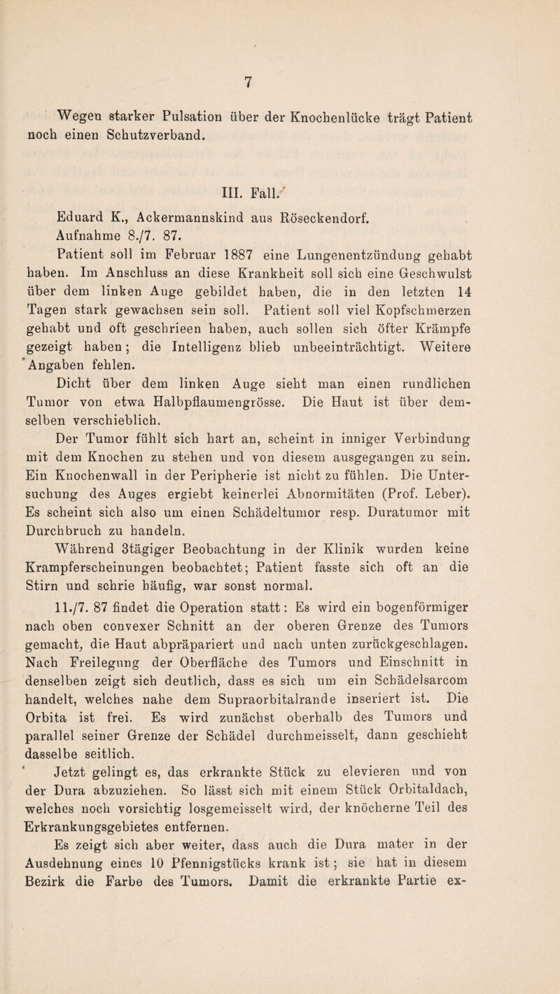 Wegen starker Pulsation über der Knochenlücke trägt Patient noch einen Schutzverband. III. Fall/ Eduard K., Ackermannskind aus Röseckendorf. Aufnahme 8./7. 87. Patient soll im Februar 1887 eine Lungenentzündung gehabt haben. Im Anschluss an diese Krankheit soll sich eine Geschwulst über dem linken Auge gebildet haben, die in den letzten 14 Tagen stark gewachsen sein soll. Patient soll viel Kopfschmerzen gehabt und oft geschrieen haben, auch sollen sich öfter Krämpfe gezeigt haben; die Intelligenz blieb unbeeinträchtigt. Weitere Angaben fehlen. Dicht über dem linken Auge sieht man einen rundlichen Tumor von etwa Halbpflaumengrösse. Die Haut ist über dem¬ selben verschieblich. Der Tumor fühlt sich hart an, scheint in inniger Verbindung mit dem Knochen zu stehen und von diesem ausgegangen zu sein. Ein Knochenwall in der Peripherie ist nicht zu fühlen. Die Unter¬ suchung des Auges ergiebt keinerlei Abnormitäten (Prof. Leber). Es scheint sich also um einen Schädeltumor resp. Duratumor mit Durchbruch zu handeln. Während 3tägiger Beobachtung in der Klinik wurden keine Krampferscheinungen beobachtet; Patient fasste sich oft an die Stirn und schrie häufig, war sonst normal. 11./7. 87 findet die Operation statt: Es wird ein bogenförmiger nach oben convexer Schnitt an der oberen Grenze des Tumors gemacht, die Haut abpräpariert und nach unten zurückgeschlagen. Nach Freilegung der Oberfläche des Tumors und Einschnitt in denselben zeigt sich deutlich, dass es sich um ein Scbädelsarcom handelt, welches nahe dem Supraorbitalrande inseriert ist. Die Orbita ist frei. Es wird zunächst oberhalb des Tumors und parallel seiner Grenze der Schädel durchmeisselt, dann geschieht dasselbe seitlich. Jetzt gelingt es, das erkrankte Stück zu elevieren und von der Dura abzuziehen. So lässt sich mit einem Stück Orbitaldach, welches noch vorsichtig losgemeisselt wird, der knöcherne Teil des Erkrankungsgebietes entfernen. Es zeigt sich aber weiter, dass auch die Dura mater in der Ausdehnung eines 10 Pfennigstücks krank ist; sie hat in diesem Bezirk die Farbe des Tumors. Damit die erkrankte Partie ex-