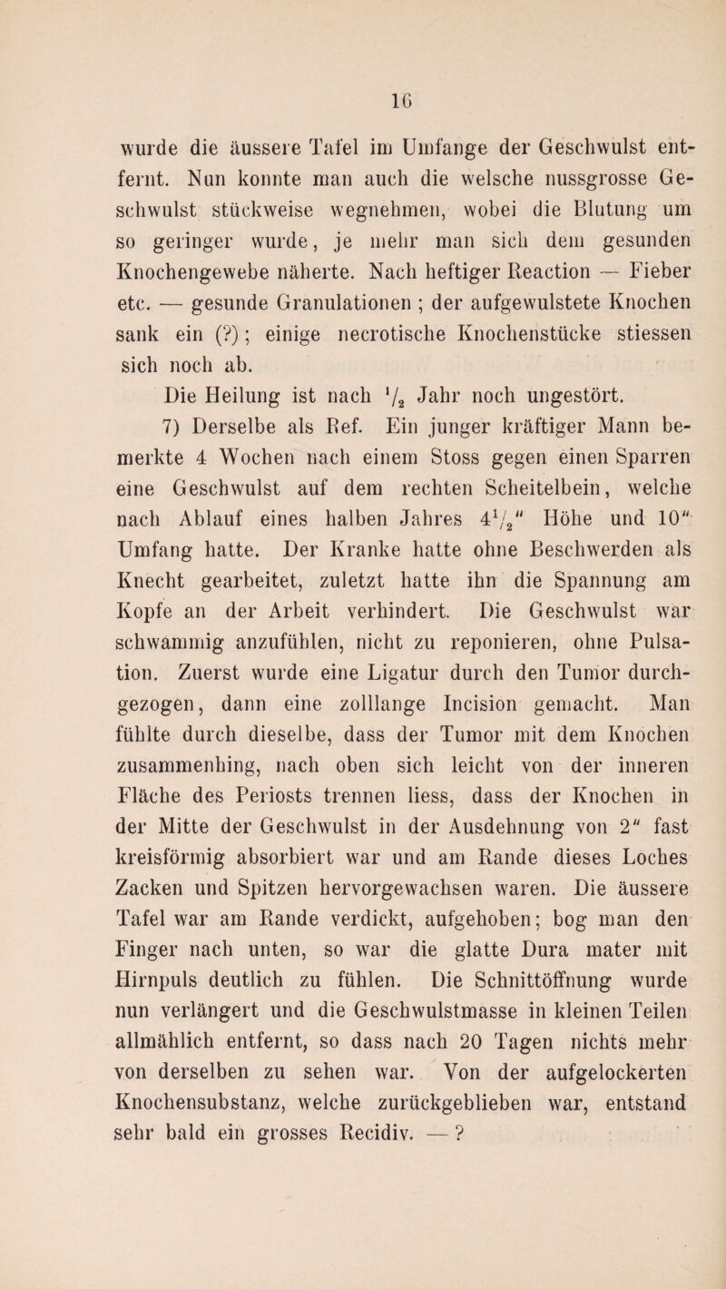 IG wurde die äussere Tafel im Umfange der Geschwulst ent¬ fernt. Nun konnte man auch die welsche nussgrosse Ge¬ schwulst stückweise wegnehmen, wobei die Blutung um so geringer wurde, je mehr man sich dem gesunden Knochengewebe näherte. Nach heftiger Reaction — Fieber etc. — gesunde Granulationen ; der aufgewulstete Knochen sank ein (?); einige necrotische Knochenstücke stiessen sich noch ab. Die Heilung ist nach ‘/2 Jahr noch ungestört. 7) Derselbe als Ref. Ein junger kräftiger Mann be¬ merkte 4 Wochen nach einem Stoss gegen einen Sparren eine Geschwulst auf dem rechten Scheitelbein, welche nach Ablauf eines halben Jahres 41// Höhe und 10 Umfang hatte. Der Kranke hatte ohne Beschwerden als Knecht gearbeitet, zuletzt hatte ihn die Spannung am Kopfe an der Arbeit verhindert. Die Geschwulst war schwammig anzufühlen, nicht zu reponieren, ohne Pulsa¬ tion. Zuerst wurde eine Ligatur durch den Tumor durch¬ gezogen , dann eine zolllange Incision gemacht. Man fühlte durch dieselbe, dass der Tumor mit dem Knochen zusammenhing, nach oben sich leicht von der inneren Fläche des Periosts trennen liess, dass der Knochen in der Mitte der Geschwulst in der Ausdehnung von 2 fast kreisförmig absorbiert war und am Rande dieses Loches Zacken und Spitzen hervorgewachsen waren. Die äussere Tafel war am Rande verdickt, aufgehoben; bog man den Finger nach unten, so war die glatte Dura mater mit Hirnpuls deutlich zu fühlen. Die Schnittöffnung wurde nun verlängert und die Geschwulstmasse in kleinen Teilen allmählich entfernt, so dass nach 20 Tagen nichts mehr von derselben zu sehen war. Von der aufgelockerten Knochensubstanz, welche zurückgeblieben war, entstand sehr bald ein grosses Recidiv. — ?