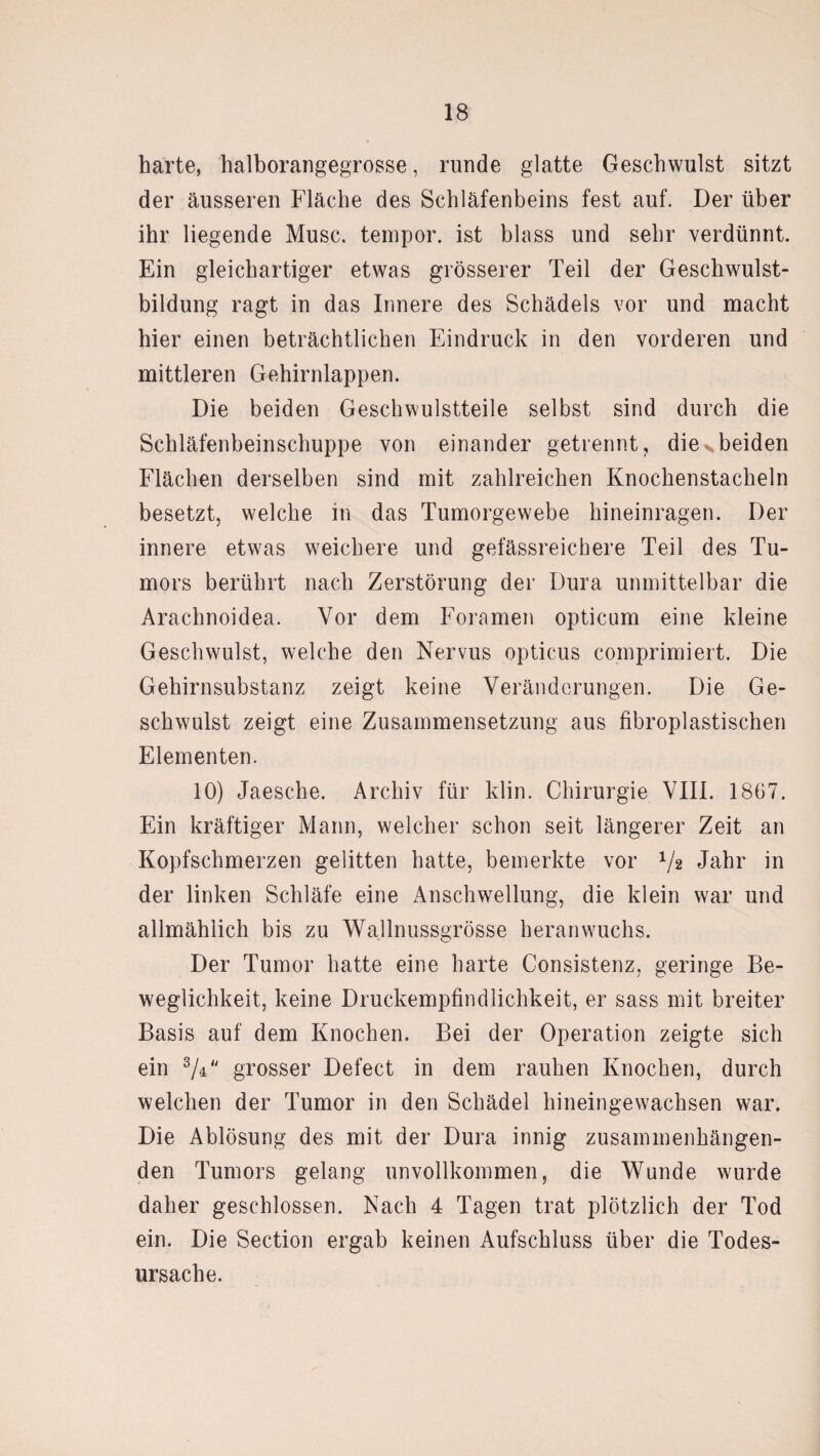 harte, halborangegrosse, runde glatte Geschwulst sitzt der äusseren Fläche des Schläfenbeins fest auf. Der über ihr liegende Muse, tempor. ist blass und sehr verdünnt. Ein gleichartiger etwas grösserer Teil der Geschwulst¬ bildung ragt in das Innere des Schädels vor und macht hier einen beträchtlichen Eindruck in den vorderen und mittleren Gehirnlappen. Die beiden Geschwulstteile selbst sind durch die Schläfenbeinschuppe von einander getrennt, die>beiden Flächen derselben sind mit zahlreichen Knochenstacheln besetzt, welche in das Tumorgewebe hineinragen. Der innere etwas weichere und gefässreichere Teil des Tu¬ mors berührt nach Zerstörung der Dura unmittelbar die Arachnoidea. Vor dem Foramen opticum eine kleine Geschwulst, welche den Nervus opticus comprimiert. Die Gehirnsubstanz zeigt keine Veränderungen. Die Ge¬ schwulst zeigt eine Zusammensetzung aus fibroplastischen Elementen. 10) Jaesche. Archiv für klin. Chirurgie VIII. 1867. Ein kräftiger Mann, welcher schon seit längerer Zeit an Kopfschmerzen gelitten hatte, bemerkte vor Vs Jahr in der linken Schläfe eine Anschwellung, die klein war und allmählich bis zu Wallnussgrösse heran wuchs. Der Tumor hatte eine harte Consistenz, geringe Be¬ weglichkeit, keine Druckempfindlichkeit, er sass mit breiter Basis auf dem Knochen. Bei der Operation zeigte sich ein 3/F' grosser Defect in dem rauhen Knochen, durch welchen der Tumor in den Schädel hineingewachsen war. Die Ablösung des mit der Dura innig zusammenhängen¬ den Tumors gelang unvollkommen, die Wunde wurde daher geschlossen. Nach 4 Tagen trat plötzlich der Tod ein. Die Section ergab keinen Aufschluss über die Todes¬ ursache.