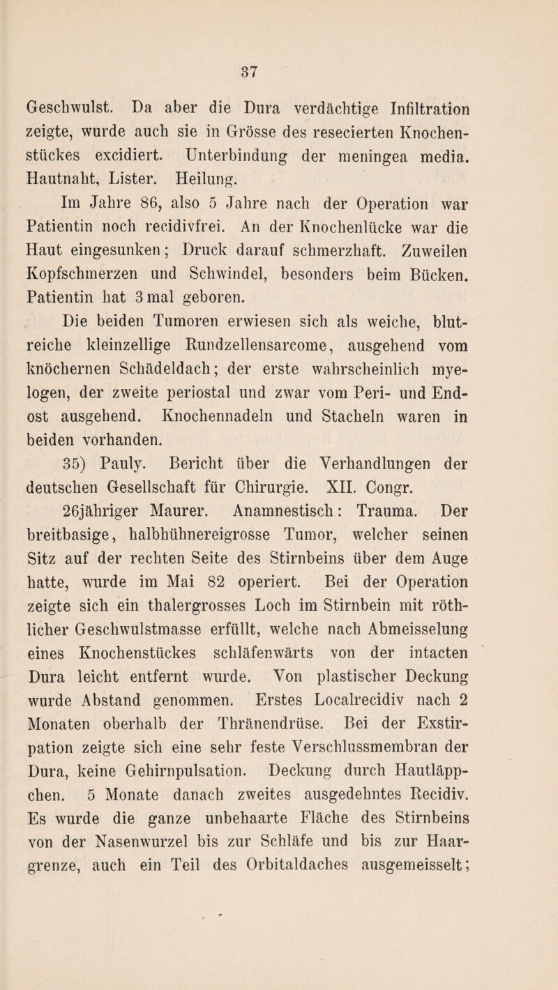 Geschwulst. Da aber die Dura verdächtige Infiltration zeigte, wurde auch sie in Grösse des resecierten Knochen¬ stückes excidiert. Unterbindung der meningea media. Hautnaht, Lister. Heilung. Im Jahre 86, also 5 Jahre nach der Operation war Patientin noch recidivfrei. An der Knochenlücke war die Haut eingesunken; Druck darauf schmerzhaft. Zuweilen Kopfschmerzen und Schwindel, besonders beim Bücken. Patientin hat 3 mal geboren. Die beiden Tumoren erwiesen sich als weiche, blut¬ reiche kleinzellige Rundzellensarcome, ausgehend vom knöchernen Schädeldach; der erste wahrscheinlich mye¬ logen, der zweite periostal und zwar vom Peri- und End¬ ost ausgehend. Knochennadeln und Stacheln waren in beiden vorhanden. 35) Pauly. Bericht über die Verhandlungen der deutschen Gesellschaft für Chirurgie. XII. Congr. 26jähriger Maurer. Anamnestisch: Trauma. Der breitbasige, halbhühnereigrosse Tumor, welcher seinen Sitz auf der rechten Seite des Stirnbeins über dem Auge hatte, wurde im Mai 82 operiert. Bei der Operation zeigte sich ein thalergrosses Loch im Stirnbein mit röth- licher Geschwulstmasse erfüllt, welche nach Abmeisselung eines Knochenstückes schläfenwärts von der intacten Dura leicht entfernt wurde. Von plastischer Deckung wurde Abstand genommen. Erstes Localrecidiv nach 2 Monaten oberhalb der Thränendrüse. Bei der Exstir¬ pation zeigte sich eine sehr feste Verschlussmembran der Dura, keine Gehirnpulsation. Deckung durch Hautläpp¬ chen. 5 Monate danach zweites ausgedehntes Becidiv. Es wurde die ganze unbehaarte Fläche des Stirnbeins von der Nasenwurzel bis zur Schläfe und bis zur Haar¬ grenze, auch ein Teil des Orbitaldaches ausgemeisselt;