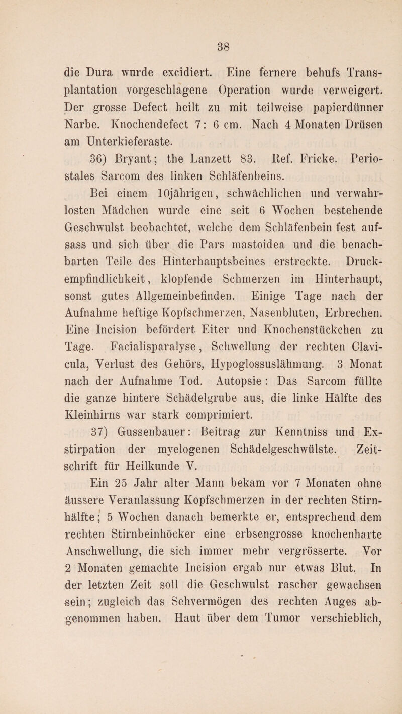 die Dura wurde excidiert. Eine fernere behufs Trans¬ plantation vorgeschlagene Operation wurde verweigert. Der grosse Defect heilt zu mit teilweise papierdünner Narbe. Knochendefect 7: 6 cm. Nach 4 Monaten Drüsen am Unterkieferaste. 36) Bryant; the Lanzett 83. Ref. Fricke. Perio¬ stales Sarcom des linken Schläfenbeins. Bei einem 10jährigen, schwächlichen und verwahr¬ losten Mädchen wurde eine seit 6 Wochen bestehende Geschwulst beobachtet, welche dem Schläfenbein fest auf- sass und sich über die Pars mastoidea und die benach¬ barten Teile des Hinterhauptsbeines erstreckte. Druck¬ empfindlichkeit , klopfende Schmerzen im Hinterhaupt, sonst gutes Allgemeinbefinden. Einige Tage nach der Aufnahme heftige Kopfschmerzen, Nasenbluten, Erbrechen. Eine Incision befördert Eiter und Knochenstückchen zu Tage. Facialisparalyse, Schwellung der rechten Clavi- cula, Verlust des Gehörs, Hypoglossuslähmung. 3 Monat nach der Aufnahme Tod. Autopsie : Das Sarcom füllte die ganze hintere Schädelgrube aus, die linke Hälfte des Kleinhirns war stark comprimiert. 37) Gussenbauer: Beitrag zur Kenntniss und Ex¬ stirpation der myelogenen Schädelgeschwülste. Zeit¬ schrift für Heilkunde V. Ein 25 Jahr alter Mann bekam vor 7 Monaten ohne äussere Veranlassung Kopfschmerzen in der rechten Stirn¬ hälfte; 5 Wochen danach bemerkte er, entsprechend dem rechten Stirnbeinhöcker eine erbsengrosse knochenharte Anschwellung, die sich immer mehr vergrösserte. Vor 2 Monaten gemachte Incision ergab nur etwas Blut. In der letzten Zeit soll die Geschwulst rascher gewachsen sein; zugleich das Sehvermögen des rechten Auges ab¬ genommen haben. Haut über dem Tumor verschieblich,