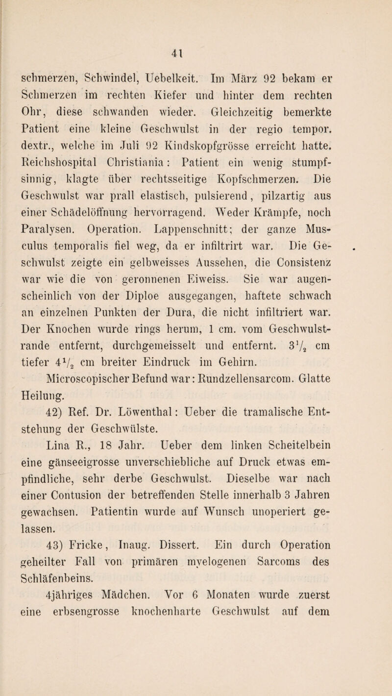 schmerzen, Schwindel, Uebelkeit. Im März 92 bekam er Schmerzen im rechten Kiefer und hinter dem rechten Ohr, diese schwanden wieder. Gleichzeitig bemerkte Patient eine kleine Geschwulst in der regio tempor. dextr., welche im Juli 92 Kindskopfgrösse erreicht hatte. Reichshospital Christiania: Patient ein wenig stumpf¬ sinnig, klagte über rechtsseitige Kopfschmerzen. Die Geschwulst war prall elastisch, pulsierend, pilzartig aus einer Schädelöffnung hervorragend. Weder Krämpfe, noch Paralysen. Operation. Lappenschnitt; der ganze Mus- culus temporalis fiel weg, da er infiltrirt war. Die Ge¬ schwulst zeigte ein gelbweisses Aussehen, die Consistenz war wie die von geronnenen Eiweiss. Sie war augen¬ scheinlich von der Diploe ausgegangen, haftete schwach an einzelnen Punkten der Dura, die nicht infiltriert war. Der Knochen wurde rings herum, 1 cm. vom Geschwulst¬ rande entfernt, durchgemeisselt und entfernt. 3V2 cm tiefer 4V2 cm breiter Eindruck im Gehirn. Microscopischer Befund war: Rundzellensarcom. Glatte Heilung. 42) Ref. Dr. Löwenthal: Ueber die tramalische Ent¬ stehung der Geschwülste. Lina R., 18 Jahr. Ueber dem linken Scheitelbein eine gänseeigrosse unverschiebliche auf Druck etwas em¬ pfindliche, sehr derbe Geschwulst. Dieselbe war nach einer Contusion der betreffenden Stelle innerhalb 3 Jahren gewachsen. Patientin wurde auf Wunsch unoperiert ge¬ lassen. 43) Fricke, Inaug. Dissert. Ein durch Operation geheilter Fall von primären myelogenen Sarcoms des Schläfenbeins. 4jähriges Mädchen. Vor 6 Monaten wurde zuerst eine erbsengrosse knochenharte Geschwulst auf dem