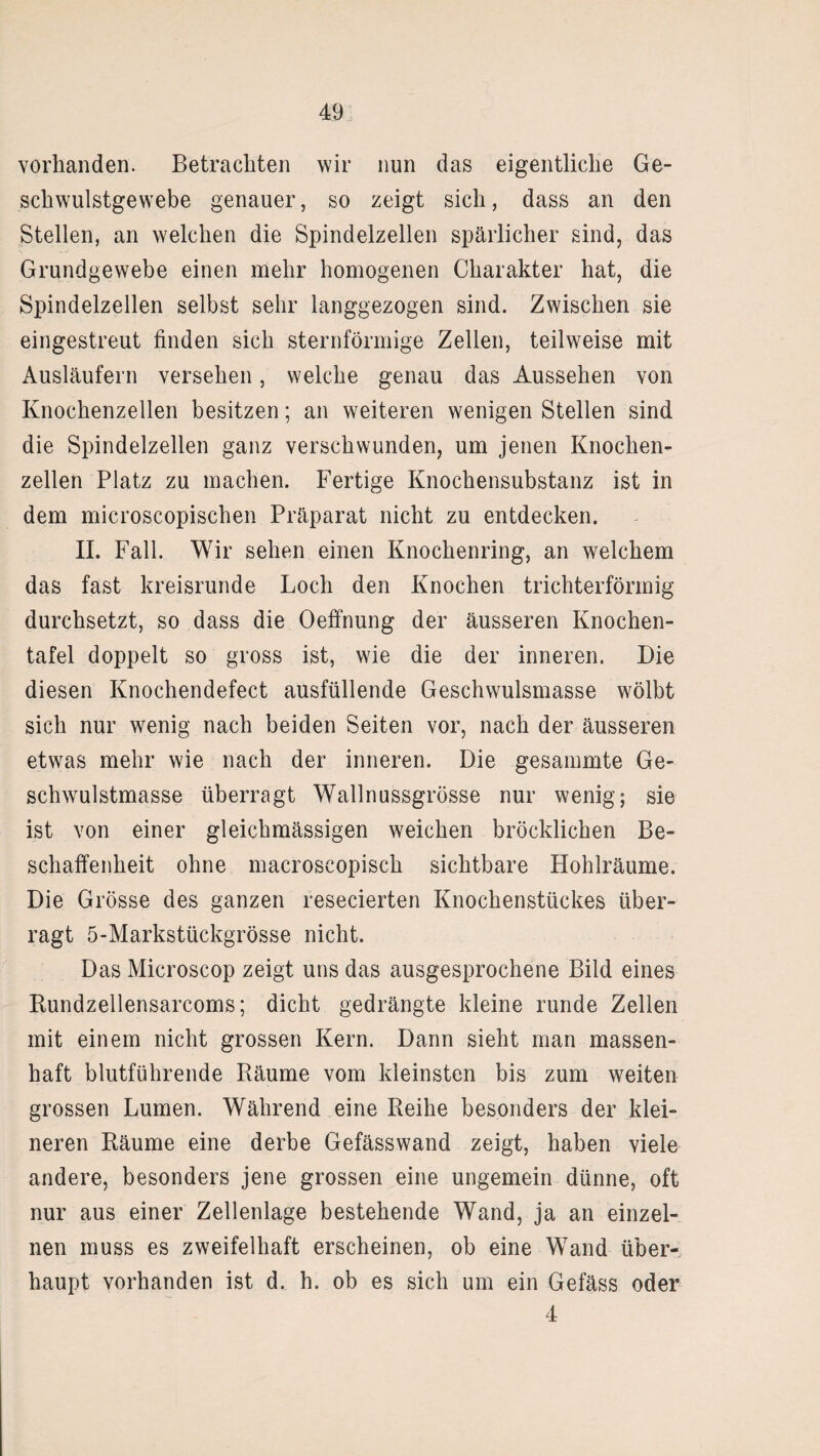 vorhanden. Betrachten wir nun das eigentliche Ge¬ schwulstgewebe genauer, so zeigt sich, dass an den Stellen, an welchen die Spindelzellen spärlicher sind, das Grundgewebe einen mehr homogenen Charakter hat, die Spindelzellen selbst sehr langgezogen sind. Zwischen sie eingestreut finden sich sternförmige Zellen, teilweise mit Ausläufern versehen, welche genau das Aussehen von Knochenzellen besitzen; an weiteren wenigen Stellen sind die Spindelzellen ganz verschwunden, um jenen Knochen¬ zellen Platz zu machen. Fertige Knochensubstanz ist in dem microscopischen Präparat nicht zu entdecken. II. Fall. Wir sehen einen Knochenring, an welchem das fast kreisrunde Loch den Knochen trichterförmig durchsetzt, so dass die Oeffnung der äusseren Knochen¬ tafel doppelt so gross ist, wie die der inneren. Die diesen Knochendefect ausfüllende Geschwulsmasse wölbt sich nur wenig nach beiden Seiten vor, nach der äusseren etwas mehr wie nach der inneren. Die gesammte Ge¬ schwulstmasse überragt Wallnussgrösse nur wenig; sie ist von einer gleichmässigen weichen bröcklichen Be¬ schaffenheit ohne macroscopisch sichtbare Hohlräume. Die Grösse des ganzen resecierten Knochenstückes über¬ ragt 5-Markstückgrösse nicht. Das Microscop zeigt uns das ausgesprochene Bild eines Kundzellensarcoms; dicht gedrängte kleine runde Zellen mit einem nicht grossen Kern. Dann sieht man massen¬ haft blutführende Räume vom kleinsten bis zum weiten grossen Lumen. Während eine Reihe besonders der klei¬ neren Räume eine derbe Gefässwand zeigt, haben viele andere, besonders jene grossen eine ungemein dünne, oft nur aus einer Zellenlage bestehende Wand, ja an einzel¬ nen muss es zweifelhaft erscheinen, ob eine Wand über¬ haupt vorhanden ist d. h. ob es sich um ein Gefäss oder 4