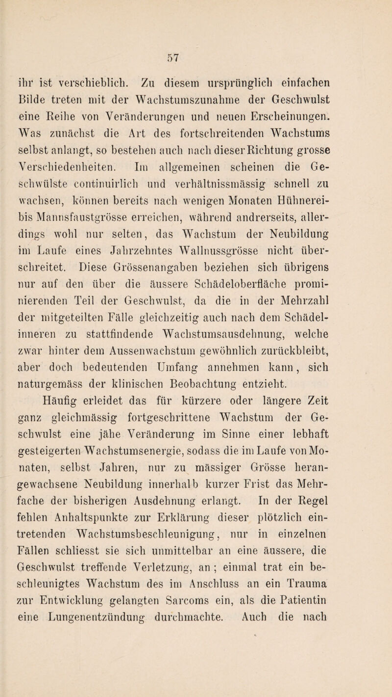 ihr ist verschieblich. Zu diesem ursprünglich einfachen Bilde treten mit der Wachstumszunahme der Geschwulst eine Reihe von Veränderungen und neuen Erscheinungen. Was zunächst die Art des fortschreitenden Wachstums selbst anlangt, so bestehen auch nach dieser Richtung grosse Verschiedenheiten. Im allgemeinen scheinen die Ge¬ schwülste continuirlich und verhältnissmässig schnell zu wachsen, können bereits nach wenigen Monaten Hühnerei¬ bis Mannsfaustgrösse erreichen, während andrerseits, aller¬ dings wohl nur selten, das Wachstum der Neubildung im Laufe eines Jahrzehntes Wallnussgrösse nicht über¬ schreitet. Diese Grössenangaben beziehen sich übrigens nur auf den über die äussere Schädeloberfläche promi¬ nierenden Teil der Geschwulst, da die in der Mehrzahl der mitgeteilten Fälle gleichzeitig auch nach dem Schädel¬ inneren zu stattfindende Wachstumsausdehnung, welche zwar hinter dem Aussen Wachstum gewöhnlich zurückbleibt, aber doch bedeutenden Umfang annehmen kann, sich naturgemäss der klinischen Beobachtung entzieht. Häufig erleidet das für kürzere oder längere Zeit ganz gleichmässig fortgeschrittene Wachstum der Ge¬ schwulst eine jähe Veränderung im Sinne einer lebhaft gesteigerten Wachstumsenergie, sodass die im Laufe von Mo¬ naten, selbst Jahren, nur zu massiger Grösse heran¬ gewachsene Neubildung innerhalb kurzer Frist das Mehr¬ fache der bisherigen Ausdehnung erlangt. In der Regel fehlen Anhaltspunkte zur Erklärung dieser plötzlich ein¬ tretenden Wachstumsbeschleunigung, nur in einzelnen Fällen schliesst sie sich unmittelbar an eine äussere, die Geschwulst treffende Verletzung, an ; einmal trat ein be¬ schleunigtes Wachstum des im Anschluss an ein Trauma zur Entwicklung gelangten Sarcoms ein, als die Patientin eine Lungenentzündung durchmachte. Auch die nach