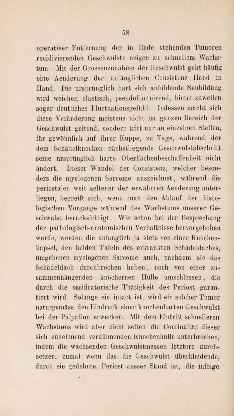 operativer Entfernung der in Rede stehenden Tumoren recidivierenden Geschwülste neigen zu schnellem Wachs¬ tum. Mit der Grössenzunahme der Geschwulst geht häufig eine Aenderung der anfänglichen Consistenz Hand in Hand. Die ursprünglich hart sich anfühlende Neubildung wird weicher, elastisch, pseudofluctuirend, bietet zuweilen sogar deutliches Fluctuationsgefühl. Indessen macht sich diese Veränderung meistens nicht im ganzen Bereich der Geschwulst geltend, sondern tritt nur an einzelnen Stellen, für gewöhnlich auf ihrer Kuppe, zu Tage, während der dem Schädelknocken nächstliegende Geschwulstabschnitt seine ursprünglich harte Oberflächenbeschaffenheit nicht ändert. Dieser Wandel der Consistenz, welcher beson¬ ders die myelogenen Sarcome auszeichnet, während die periostalen weit seltener der erwähnten Aenderung unter¬ liegen, begreift sich, wenn man den Ablauf der histo¬ logischen Vorgänge während des Wachstums unserer Ge¬ schwulst berücksichtigt. Wie schon bei der Besprechung der pathologisch-anatomischen Verhältnisse hervorgehoben wurde, werden die anfänglich ja stets von einer Knochen¬ kapsel, den beiden Tafeln des erkrankten Schädeldaches, umgebenen myelogenen Sarcome auch, nachdem sie das Schädeldach durchbrochen haben, noch von einer zu¬ sammenhängenden knöchernen Hülle umschlossen, die durch die ossificatorische Thätigkeit des Periost garan¬ tiert wird. Solange sie intact ist, wird ein solcher Tumor naturgemäss den Eindruck einer knochenharten Geschwulst bei der Palpation erwecken. Mit dem Eintritt schnelleren Wachstums wird aber nicht selten die Continuität dieser sich zunehmend verdünnenden Knochenhülle unterbrochen, indem die wachsenden Geschwulstmassen letztere durch¬ setzen, zumal wenn das die Geschwulst überkleidende, durch sie gedehnte, Periost ausser Stand ist, die infolge