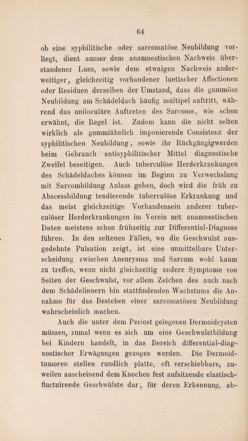 ob eine syphilitische oder sarcomatöse Neubildung vor¬ liegt, dient ausser dem anamnestischen Nachweis über¬ standener Lues, sowie dem etwaigen Nachweis ander¬ weitiger, gleichzeitig vorhandener luetischer Affectionen oder Residuen derselben der Umstand, dass die gummöse Neubildung am Schädeldach häufig multipel auftritt, wäh¬ rend das uniloculäre Auftreten des Sarcoms, wie schon erwähnt, die Regel ist. Zudem kann die nicht selten wirklich als gummiähnlich imponierende Consistenz der syphilitischen Neubildung, sowie ihr Rückgängigwerden beim Gebrauch antisyphilitischer Mittel diagnostische Zweifel beseitigen. Auch tuberculöse Herderkrankungen des Schädeldaches können im Beginn zu Verwechslung mit Sarcombildung Anlass geben, doch wird die früh zu Abscessbildung tendierende tuberculöse Erkrankung und das meist gleichzeitige Vorhandensein anderer tuber- culöser Herderkrankungen im Verein mit anamnestischen Daten meistens schon frühzeitig zur Differential-Diagnose führen. In den seltenen Fällen, wo die Geschwulst aus¬ gedehnte Pulsation zeigt, ist eine unmittelbare Unter¬ scheidung zwischen Aneurysma und Sarcom wohl kaum zu treffen, wenn nicht gleichzeitig andere Symptome von Seiten der Geschwulst, vor allem Zeichen des auch nach dem Schädelinnern hin stattfindenden Wachstums die An¬ nahme für das Bestehen einer sarcomatösen Neubildung wahrscheinlich machen. Auch die unter dem Periost gelegenen Dermoidcysten müssen, zumal wenn es sich um eine Geschwulstbildung bei Kindern handelt, in das Bereich differential-diag¬ nostischer Erwägungen gezogen werden. Die Dermoid¬ tumoren stellen rundlich platte, oft verschiebbare, zu¬ weilen anscheinend dem Knochen fest aufsitzende elastisch- fiuctuirende Geschwülste dar, für deren Erkennung, ab-