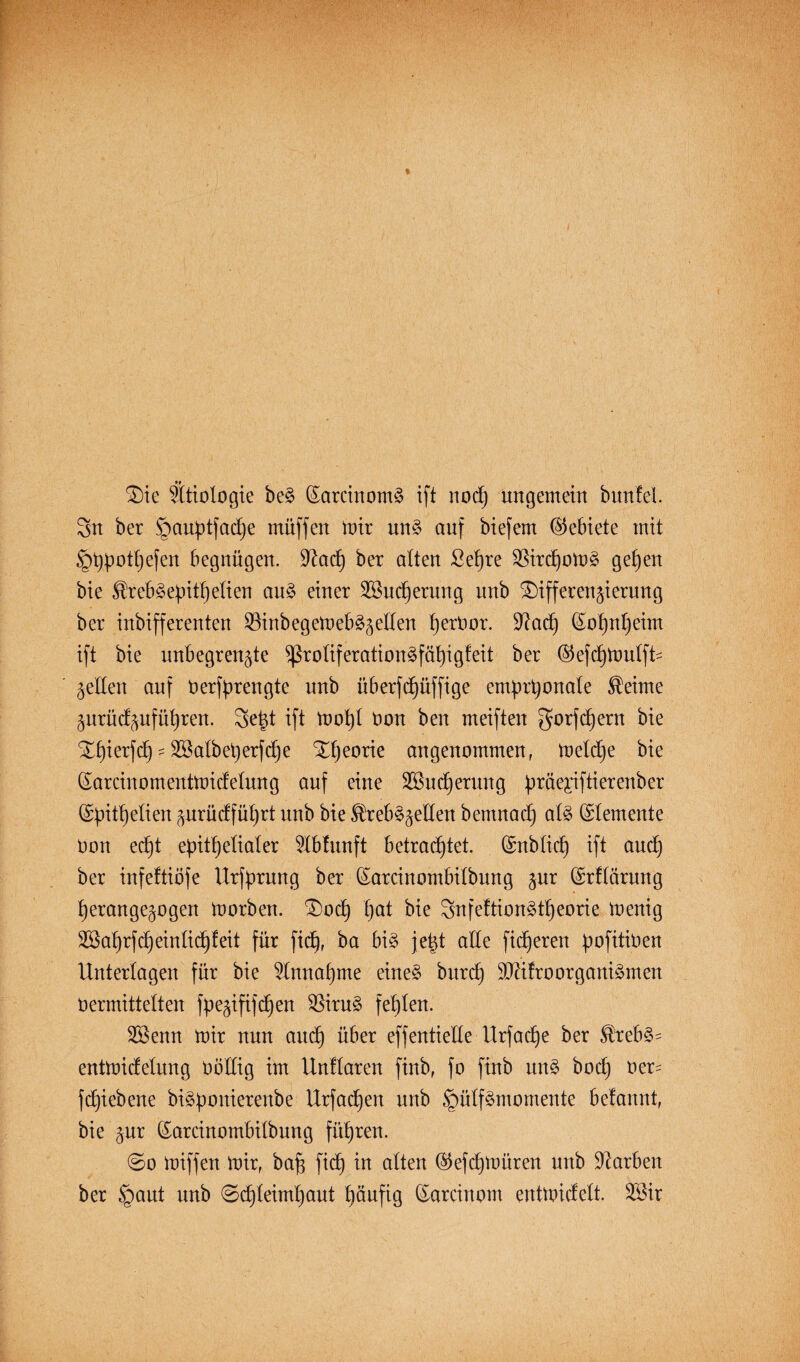 Die Ätiologie be§ (Sarcinomä ift noch ungemein bmtfel. Sn ber §aupt|ad)e müffen mir nn§ auf biefem Gebiete mit ^typothefen begnügen. 9iad) ber alten ßet)re SBirdjomä gelten bie ®reb§epitfjetien au£ einer 2ßud)erung unb Differenzierung ber inbifferenten $inbegemeb§zetten ^erüor. Diacf) (Sohnheim ift bie unbegrenzte ^roüferation3fät)igfeit ber ©efchmutfU Zetten auf Oerfprengte nnb überfctjüffige emprhonate Seime Znrücfznfütjren. 3e|t ift mot)t non ben meiften gorf ehern bie Df)ierfcf) - Söatbeperfdhe Xt)eorie angenommen, metdje bie (Sarcinomentmictetung auf eine SSncfjerung präe;riftierenber (£pitt)etien zurücffütjrt nnb bie ®reb$zelten bemnact) at§ (Elemente non ecf)t epithelialer ^tbfunft betrachtet. (Snbticf) ift auch ber infeftiöfe Urfprnng ber (Sarcinombitbung zur ©rftörung herangezogen morben. Dorf) hat Snfeftionätheorie menig Sßahrfd^eintidhteit für fidf, ba bi§ je|t atte fixeren pofitinert Untertagen für bie Einnahme eine§ bnrch SJditroOrganismen Oermittetten fpezififcffen $8iru3 fehlen. 2Benn mir nun auch ^er effen^e^e ttzfoclje ber ®^eb§- entmicfetnng nöttig im Unttaren finb, fo finb nn§ hoch ner- fchiebene biäponierenbe Urfact)en unb §ütf§momente betannt, bie zur (Sarcinombitbung führen. @o miffen mir, baf$ fidf in atten ($efcf)müren unb Farben ber §ant unb ©chteimhaut häufig (Sarcinom entmictett. 3Bir