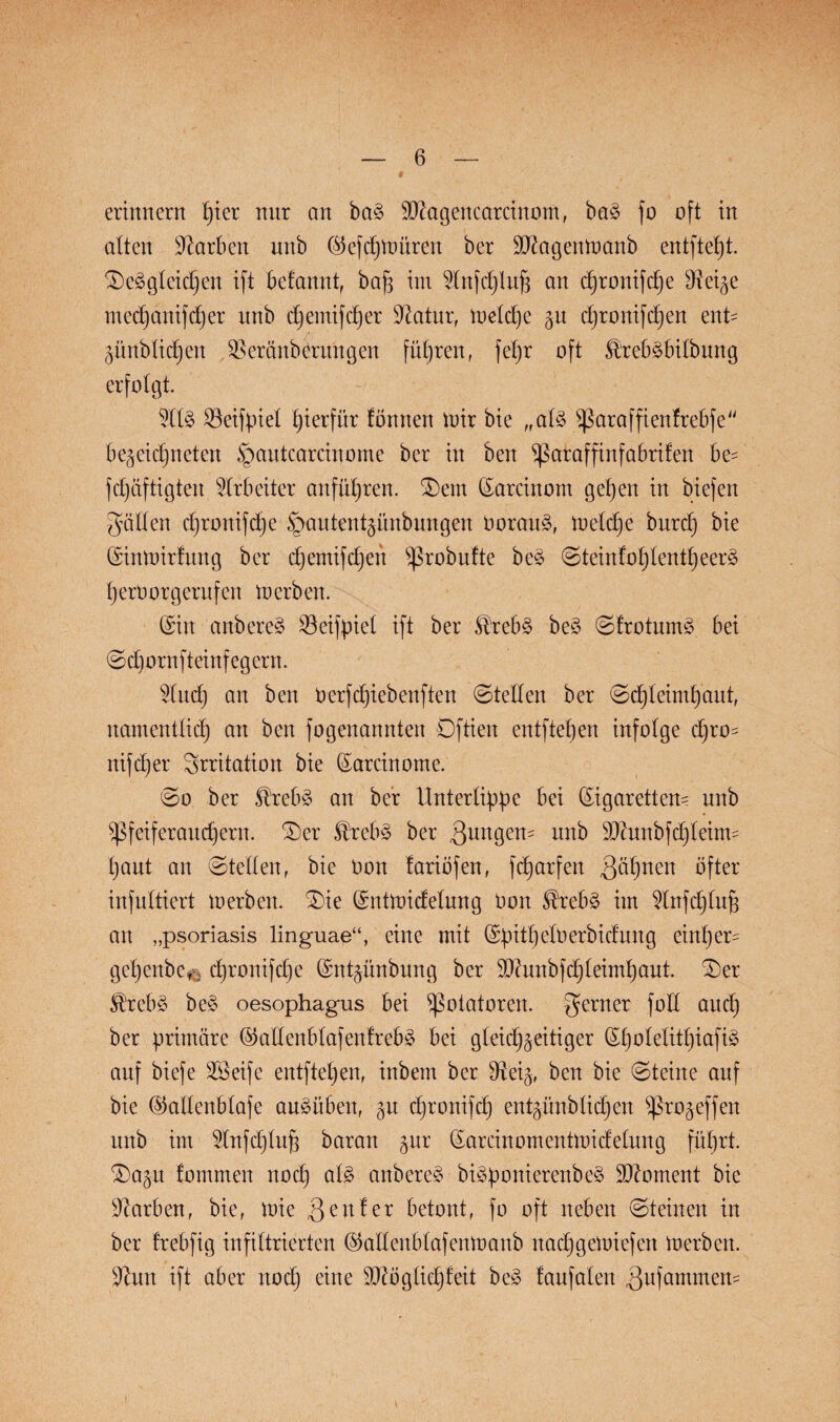 erinnern pier mtr an ba§ Magencarcütont, ba§ fo oft in alten Farben unb ©ef cp untren ber Magenmanb entftept. ©eägleidjen ift bcfmtrtt, bap im 2Injd)lup an cpronifcpe Steige mecpanifcper unb cpemifcper Statur, toelcpe gu cproitifdjen ent- Zünblicpen Vereinbarungen führen, fepr oft £'reb3bilbung erfolgt. $ll§ Veifpiel hierfür fönnen mir bie „al3 ^ßaraffienfrebfe be^eidjneten ^autcarcinome ber in ben ^araffinfabrifen be= fepaftigten Arbeiter anfüpren. ©ent (Sarcinom gepen in biefen gälten cpronifcpe §autentgünbungen borau§, toelcpe burep bie (Sintoirfung ber epemifepen ^robufte be£ ©teinfoplentpeerä perOorgerufen merben. (Sin anbere§ Veifpiet ift ber $reb§ be§ ©frotumä bei ©epornfteinfegern. 2lucp an ben Derfcf)iebenften ©teilen ber ©epteimpaut, namentlich an ben fogenannten Dftien entfielen infolge epro^ nifeper Srritation bie (Sarcinome. ©o ber ®reb3 an ber Unterlippe bei Zigaretten- unb ^feiferaudjern. ©er £reb§ ber gungen- unb Munbfcpleitm paut an ©teilen, bie Don fariöfen, fcharfen gähnen öfter infultiert merben, ©ie (Sntmidelung Oon teb§ im 2lnfcptup an „psoriasis linguae“, eine mit (Spitt)elOerbidung einper- gepenbe,; cpronifcpe Znt^ünbung ber Munbfcpleimpaut. ©er $rcb§ be§ oesophagus bei Rotatoren, gerner fott aud) ber primäre ©allenblafenfrebä bei gleichzeitiger (Spoletitpiafi§ auf biefe SSeife entftepen, inbem ber Veiz, ben bie ©teilte auf bie ©allenblafe auäüben, epronifep entzünblicpen Sßrozeffeit unb im 2tnfdjlup baran zur (Sarcinomentmidelung füprt. ©azu fommen noep al£ anbere§ bi3ponierenbe§ Moment bie Farben, bie, mie genfer betont, fo oft neben ©teilten in ber frebfig infiltrierten Zallenblafenmaitb itacpgeloiefeit loerben. 9tun ift aber noep eine Mögliepfeit be3 faufalen gufammem