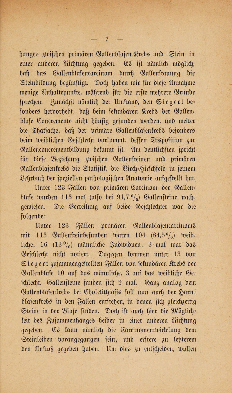 pangeg ^mifcpen primären ($adenbtafem$rebg unb -Stein in einer anberen Vicptung gegeben. (£g ift nämticp mögticp, bap bag ©adenbtafencarcinom burcp ©adenftauung bie Steinbitbung begünftigt. £)ocp paben mir für biefe ?Innapme menige Wnpaltepunfte, mäprenb für bie erfte mehrere ©rünbe fprecpen. $unäcpft nämticp ber Umftanb, ben Siegert be= fonberg perOorpebt, bap beim fefunbären Ärebg ber ©atten^ blofe (Soncremente nicpt häufig gefunben merben, unb meiter bie Xpatfacpe, bajg ber primäre ©adenbtafenfrebg befonberg beim meibticpen ©efcptedjt oorfommt, beffen SDigpofition $ur ®adenconcrementbitbung befannt ift. 21m beuttidjften fpriept für biefe Ve^iepung gmifcpen ©adenfteinen unb primären ©adenbtafenfrebg bie Statiftif, bie Vircp^girfcpfelb in feinem ßeprbucp ber fpegieden patpotogifcpen Anatomie aufgeftedt pat. Unter 123 gäden Oon primären (Sarcinom ber (Ladern btafe mürben 113 mal (atfo bei 91,7 °/0) ©attenfteine nacp* gemiefen. $)ie Verteilung auf beibe ©efcptedjter mar bie folgenbe: Unter 123 gälten primären ©adenbtafencarcinomg mit 113 ©adenfteinbefnnben maren 104 (84,5%) meib~ ticpe, 16 (13%) männticpe gnbioibuen, 3 mat mar bag (§5efcf)Ied)t nicpt notiert, dagegen fomuten unter 13 oon Siegert pfammengeftedten gäden oon fefunbären $rebg ber ©adenbtafe 10 auf bag männticpe, 3 auf bag meibticpe ©e= fcptecpt. ©adenfteine fanben fiep 2 mat. ©an^ anatog bem ©ad'enblafenfrebg bei (Spotetitpiafig fod nun auep ber §arn= btafenfrebg in ben gäden entftepen, in benen fiep gteiep^eitig (Steine in ber Vtafe finben. £)ocp ift anep pier bie d)7Ögticp= feit beg ßufammenpangeg beiber in einer anberen Vicptung gegeben. @g fann nämticp bie (Sarcinomentmidetung bem Steinteiben Oorangegangen fein, unb erftere §u tepterem ben 2Inftofj gegeben paben. Um bieg $u entfepeiben, motten