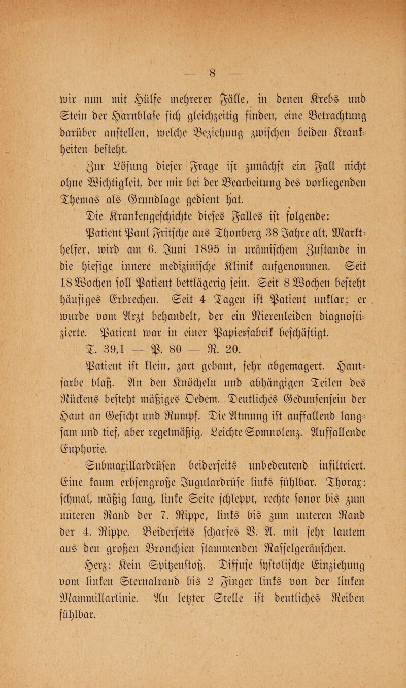 mir nun mit §ülfe mehrerer gälte, in benen ®rebS nnb ©tein ber §arnblafe fid) gleidj^eitig finben, eine Betrachtung barüber anfteflen, melcpe Begießung ^nifdjen beiben $ranf= b)eiten beftet)t. 3nr £öfung biefer grage ift gunädjft ein galt nidjt opne BEcptigfeit, ber mir bei ber Bearbeitung beS Dorliegenben Xt)emaS als ©runblage gebient tjat. Xie Traufen gef (pichte biefeS galtet ift folgenbe: ^ßatient sßaul gritfcpe auS Xponberg 38 gapre alt, ffllartU Reifer, mirb am 6. guni 1895 in urämifdjem ßuftanbe ™ bie piefige innere mebiginifcpe Mini! auf genommen, ©eit 18B3odjen foE Patient bettlägerig fein, ©eit 8 2öocpen beftet)t päufigeS (Srbredjen. ©eit 4 Xageu ift Patient unflar; er mürbe Dom 5lr§t bepanbelt, ber ein Bierenteiben biagnoftu gierte. Patient mar in einer ^ßapierfabrit befcpäftigt. X. 39rl — 5ß. 80 — B. 20. Patient ift Kein, ^art gebaut, feb)r abgemagert. Haut¬ farbe Maß. 5ln ben Snödjeln nnb abhängigen Xeilen beS BüdenS befielt mäßiges Oebern. XeutticpeS ©ebunfenfein ber Haut an (Gefiept nnb Burnpf. Xie Atmung ift auffaEenb lang- fam nnb tief, aber regelmäßig. Seicpte ©omnolen^. 5luffaEenbe (Supßorie. ©ubmapEarbrüfen beiberfeitS unbebeutenb infiltriert. (Sine faum erbfengroße gugularbrüfe linfS fühlbar. Xporaj: fcpmal, mäßig lang, lütte ©eite fcpleppt, redete fonor bis pm unteren Banb ber 7. Bippe, linfS bis pm unteren Banb ber 4. Bippe. BeiberfeitS fcparfeS B. 51. mit fepr lautem anS ben großen Broncpien ftammenben Baffetgeräufcpen. Her§: Stein ©pipenftoß. Xiffufe fpftolifcpe (Singiepung Dom Enten ©ternalranb bis 2 ginger linfS non ber linfen SBammiEarlinie. 5ln letzter ©teile ift beutlicpeS Beiben füplbar.