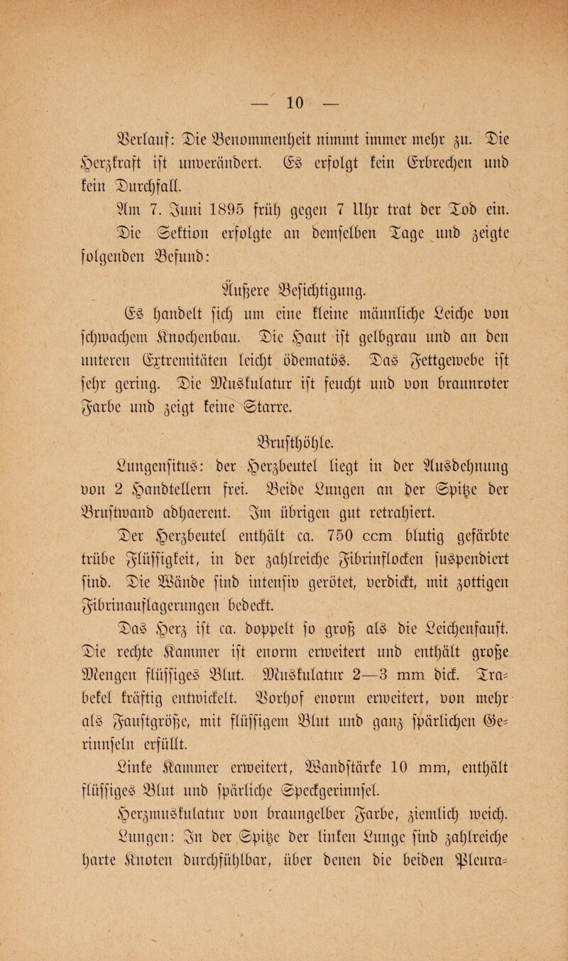 Verlauf: £)ie Benommenheit nimmt immer mehr gu. £>ie §ergfraft ift unOeränbert. (§£ erfolgt fein Erbrechen nnb fein Durchfall. 2lm 7. 3nni 1895 früh gegen 7 Uhr trat ber Xob ein. £)ie 0eftion erfolgte an bemfelben %age nnb geigte folgcnbcn Bcfitnb: Wn^ere Befid)tigung. (£S hobelt fidj nm eine fleine männliche Seiche Oon fd)mad)em Knochenbau. £)ie §ant ift gelbgrau nnb an ben unteren ©premitäten leicht öbematöS. £)aS ^ettgemebe ift fel)r gering. £>ie MuSfulatur ift feucht nnb oon braunroter garbe nnb geigt feine Starre. Brufthöhle. SungenfituS: ber §ergbeutel liegt in ber 5tu§befjnun.g oon 2 §anbtellern frei. Beibe Snngen an ber ©pi^e ber Bruftmanb abhaerent. 3m übrigen gut retrahiert. iDer §ergbeutet enthält ca. 750 ccm blutig gefärbte trübe glüffigfeit, in ber gasreiche gibrinflocfen fuSpenbiert finb. .Die SBänbe finb intenfio gerötet, Oerbicft, mit gottigen gibrinanflagerungen bebecft. £>aS £)erg ift ca. hoppelt fo grofj als bie Seidjenfauft. SDie rechte Kammer ift enorm erweitert nnb enthält große Mengen flüffigeS Blut. Muskulatur 2—3 mm bid. Xra= betet fröftig enüoicfett. Borhof enorm erweitert, oon mehr al§ gauftgröjie, mit flltffigem Blut nnb gang fpärlichen ($e= rinnfein erfüllt. Sinfe Kammer erweitert, BSanbftärfe 10 mm, enthalt flüffigeS Blut nnb fpärltche @pedgerinnfei. §ergmuSfnlatur Oon braungelber garbe, giemlidj meid). Snngen: 3n ber @pi|e ^er Men ßunge finb gal)lreid)e harte Knoten burchfühlbar, über benen bie beiben *ßleura^