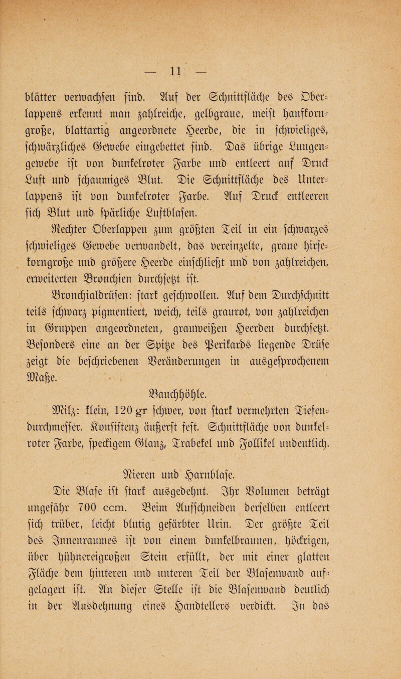 Matter OerWacpfen ftnb. $luf ber ©cpnittfläcpe beS Dber= lappenS erfennt man ^aplreicper gelbgrauef meift panffont- große, btattartig angeorbnete §eerbe, bie in fcpWietigeS, fcßWär^licpeS ©eWebe eingebettet finb. £)aS übrige Zungen* geWebe ift Don bnnfelroter garbe unb entleert auf SDrud ßuft unb fcpaumigeS »lut. $)ie ©cpnittflädje beS Untere lappenS ift Don bnnfelroter garbe. Stuf £)tud entleeren ficf) »lut unb fpärlicpe ßuftblafen. Rechter Oberlappen §um größten Xeil in ein fcpwarjeS fcpwieligeS ©eWebe Oertnanbett, baS Oerein^elte, graue pirfe= forngroße unb größere §eerbe einfcpließt unb Oon gaplreidjeit, erweiterten »roncpien burcpfept ift. »roncpialbrüfen: ftarf gefcpWollen. 5luf bem £>wxpfdjnitt teils fcpwaq pigmentiert, meid), teils graurot, Oon ^aplreicßen in (Gruppen angeorbneten, grauweißen §ecrbcn burcpfept. »efonberS eine an ber ©piße beS fßerifarpS tiegenbe Orüfe ^eigt bie befcpriebenen »eränberungen in aulgefp.roRenern 9Jtaße. »aucppößle. SDftl^: flein, 120 gr fcpwer, oon ftarf Oermeprten Xiefem burcpmeffer. ^onfiftenj äußerft feft. ©cpnittfläcpe Oon bunfeü roter garbe, fpedtgem (Man^, STrabefel unb gollifel unbeutlicp. Vieren unb §arnblafe. Oie »lafe ift ftarf auSgebepnt. Spr Volumen beträgt ungefäpr 700 ccm. »eint 2Iuffdjneiben berfeiben entleert fiep trüber, leicpt blutig gefärbter Urin. ©er größte ©eil beS SnnenraumeS ift oon einem bnnfelbrannen, pödrigen, über püpnereigroßen ©tein erfüllt, ber mit einer glatten gläcpe bem pinteren unb unteren ©eil ber »lafenwanb auf¬ gelagert ift. Un biefer ©teile ift bie »lafenwanb beutlicp in ber SluSbepnnng eines §anbtellerS oerbidt. Sit baS
