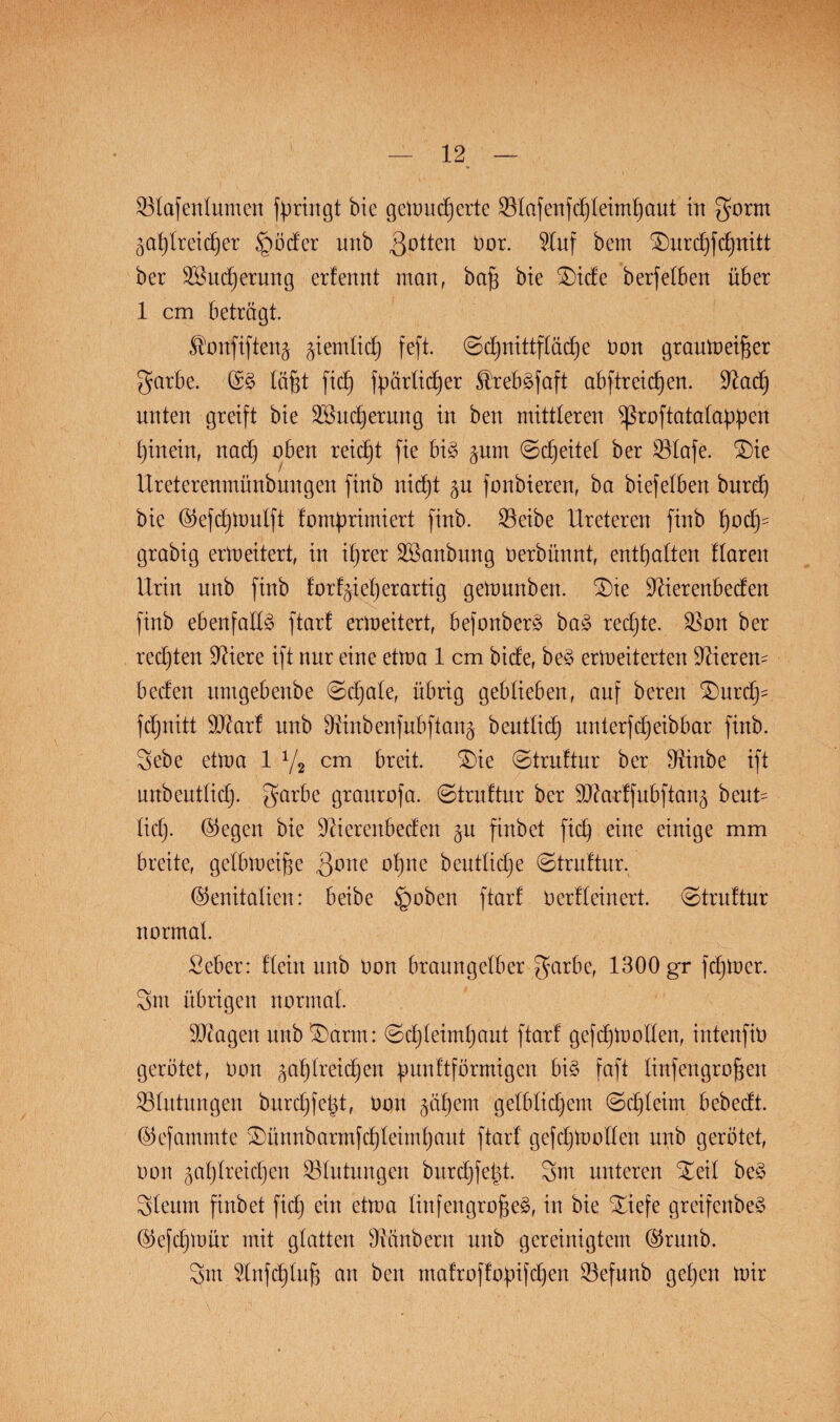 931afenlumen bringt bie gemudferte SBIafettfchleimf)aut in gorm jahlreidfer §öder unb Rotten üor. 9Iuf ^urd)fd)nitt ber SBudjerung erfennt man, bafj bie £)ide berfelben über 1 cm betrögt. Sfonfiftenj jiemlid) feft. (Schnittfläche non graumeifser garbe. Gg fäfct fidb) fpärfidjer ^rebgfaft abftreichen. üftach unten greift bie 2öud)erung in ben mittteren fßroftatafappen hinein, nad) oben reicht fie big jum 0d)eitel ber Bfafe. £)ie Ureterenmünbmtgen finb nicfjt ju fonbteren, ba biefeiben burd) bie Gefd)tt)ufft fomprimiert finb. 95eibe Ureteren finb fyody grabig ermeitert, in ihrer SBanbung öerbünnt, enthalten Haren Urin nnb finb forfjieherartig gemunben. £)te üftierenbeden finb ebenfalls ftarf ermeitert, befonberg bag redjte. $Bon ber rechten öftere ift nur eine etma 1 cm bide, beg ermeiterten Vierem beden umgebenbe ©djale, übrig geblieben, auf bereu Tmrd)- fdjnitt SDfarf unb OUnbenfubftanj beutfidj unterfd)eibbar finb. gebe etma 1 1/2 cm breit. £)ie (Struftur ber Oünbe ift mtbeutlid). garbe graurofa. 0truftur ber SD?arffubftaug beut= lieh- liegen bie Üftierenbeden p finbet fid) eine einige mm breite, gelbmeijfe Qone ohne beutlidje 0truftur. Genitalien: beibe £mben ftarf OerHeinert. 0truftur normal. Seber: Hein nnb Oon branngelber garbe, 1300 gr fdjmer. gilt übrigen normal. Stagen unb ^arm: 0d)feimhant ftarf gefchmoden, intenfio gerötet, Oon jafdreid)en Üunftfönnigcn big faft linfengrofmrt Blutungen burchfetd, oon jähem gefbfidjem 0d)feim bebedt. Gefammte 3)ünnbarmfd)feimhaut ftarf gefdjmoden unb gerötet, oon jaf)Ireid)en Blutungen burd)fe|t. gm unteren Xeif beg gfeum finbet fid) ein etma Iinfengro§eg, in bie Xiefe greifenbeg Gcfdfmür mit glatten Zaubern unb gereinigtem Grunb. gm Unfd)Iuf3 an ben mafroffopfdjen $efunb gehen mir