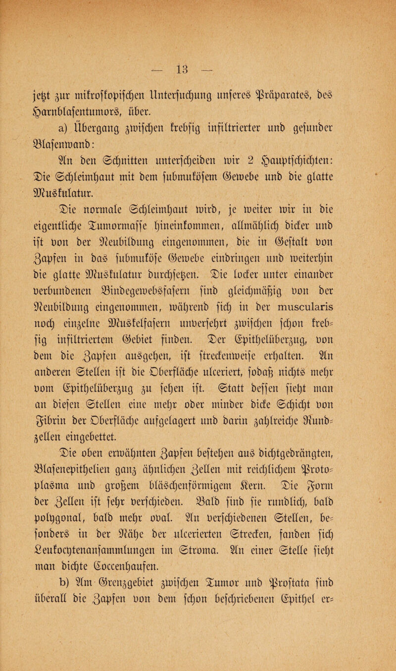 jeßt jur mifroffopifcpen Unterfucpung unfereS Präparates, beS §arnblafentumorS, über. a) Übergang jtoifcpen Irebfig infiltrierter unb gefunber SMafentoanb: Sin ben (Schnitten unterfcpeiben tnir 2 §auptfcpicpten: £)ie ©cpteimpaut mit bem fubmuföfem ©eloebe unb bie glatte SftuSfulatur. £)ie normale ©cpleimpaut toirb, je tneiter tnir in bie eigentliche Xumormaffe pineinfommen, allmählich bicfer nnb ift non ber Üfteubilbung eingenommen, bie in ® eftalt bon Rapfen in baS fubmuföfe ($emebe einbringen nnb ioeiterpin bie glatte SftuSfulatur burcpfeßen. 3)ie loder unter einanber oerbnnbenen SSinbegemebSfafern finb gleichmäßig bon ber üfteubilbung eingenommen, toäprenb fiep in ber muscularis noep einzelne üHhiSfelfafern unberfeprt jmifepen fepon freb= fig infiltriertem (Gebiet finben. £)er (Spitpelüber^ng, bon bem bie gapfen auSgepen, ift ftreefentoeife erpalten. Sin anberen ©teilen ift bie Dberflöcpe ulceriert, fobaß nicptS mepr bom Grpitpelüberjug ju fepen ift. ©tatt beffen fiept man an biefen ©teilen eine mepr ober minber biefe ©epiept bon gibrin ber Oberfläche aufgelagert nnb barin gaplreicpe Oxunb- jeden eingebettet. Oie oben ermäpnten gapfen beftepen auS bieptgebrängten, Olafenepitpelien ganj äpnlicpen gellen mit reicplicpem Proto¬ plasma unb großem bläScpenformigem $ern. Oie ber gelten ift fepr berfepieben. £3alb finb fie runblicp, halb polpgonal, halb mepr obal. Sin berfepiebenen ©teilen, be- fonberS in ber ü)täpe ber utcerierten ©treefen, fanben fiep Seufocptenanfammlungen im ©troma. Sin einer ©teile fiept man biepte ßoccenpaufen. b) Slm -ilpenjgebiet jtoifepen Ournor unb proftata finb überall bie gapfen bon bem fc£)on befepriebenen (Spitpel er^