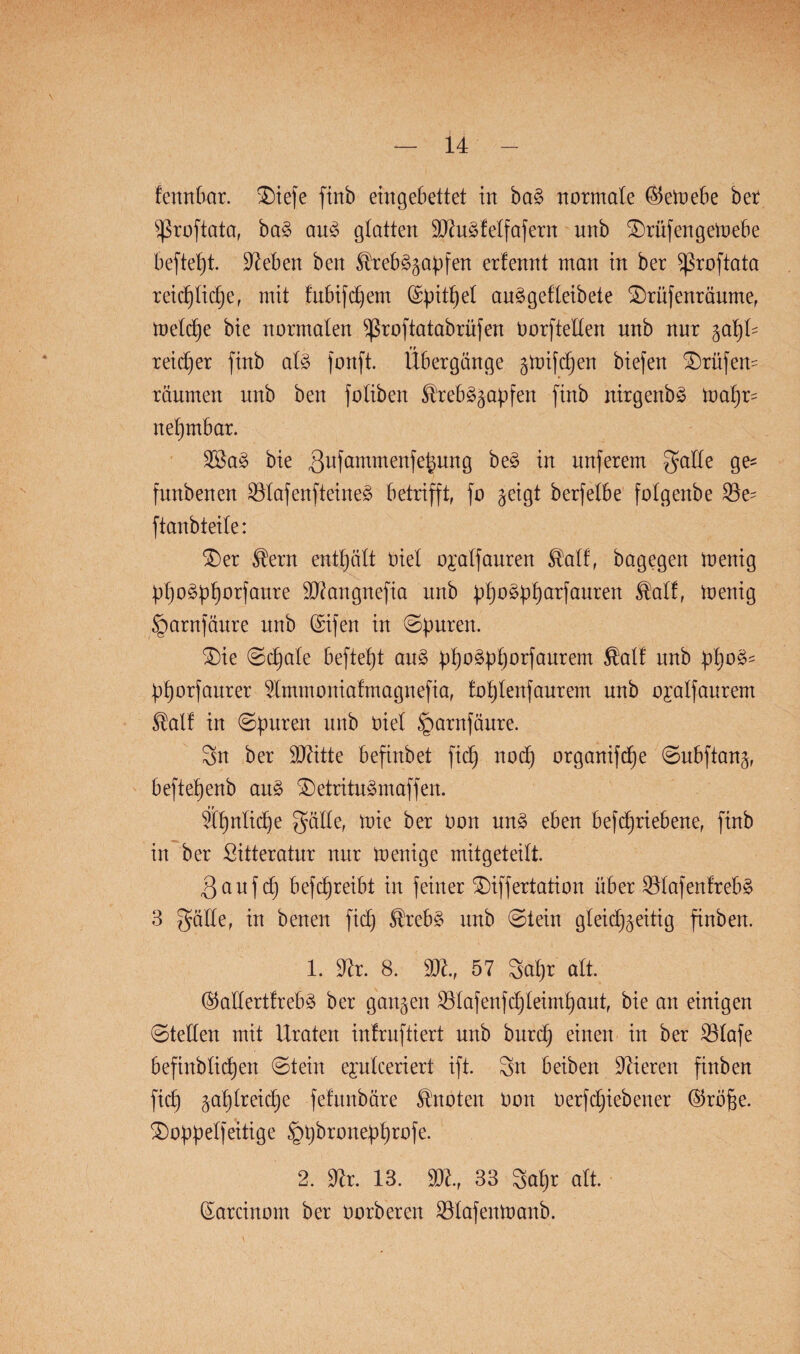 fennbar. SDtefe finb eingebettet in ba£ normale ©emebe bet s$roftata, ba3 au<3 glatten Dftudfetfafern unb £)rüfengemebe beftept. Dieben ben Strebägapfen erfennt man in ber ^ßroftata reieptiepe, mit fubifcpem (Spitzet au^gefteibete 2)rüfenräume, metcpe bie normalen ^ßroftatabrüfen Oorftelten unb nur gapt^ reicher finb at3 fonft. Übergänge gmifcpen biefen Prüfern räumen nnb ben fotiben $reb§gapfen finb nirgenb§ mapr= nepmbar. DBa§ bie gufammenfepung be3 in nuferem gatte ge^ funbenen D3tafenfteine3 betrifft, fo geigt berfetbe fotgenbe 23e- ftanbteite: SDer Stern enthält nie! o^atfauren ®atf, bagegen menig ppo^pporfaure DOiangnefia unb ppoäpparfauren $atf, menig §arnfänre nnb (Sifen in ©puren. £)ie ©cpate beftept au3 ppoäpporfaurem $alf unb ppo3s pporfaurer Dtmmoniafmagnefia, foptenfaurem nnb ojatfanrem Statt in ©puren unb oiet §arnföure. Sn ber DDiitte befixtbet fiep noep organifdtje ©ubftang, beftepenb au3 £)etritu3maffen. Üpntiepe gölte, mie ber Oon un3 eben befepriebene, finb in ber ßitteratur nur menige mitgeteitt. 3auf cp befcpreibt in feiner SDiffertation über $tafenfreb§ 3 gälte, in benen fiep Strebe unb ©lein gteiepgeitig finben. 1. Dir. 8. D3i., 57 Sapr alt @attertfreb£ ber gangen D3tafenfcpteimpaut, bie an einigen ©tetlen mit Uraten inlruftiert unb burep einen in ber 23tafe befinbtiepen ©tein ejutceriert ift. Sn beiben Diieren finben fiep gaptreiepe fefitnbäre Stnoten Oon Oerfepiebener @rüpe. 3)oppetfeitige ^pbronepprofe. 2. Dir. 13. DDi., 33 Sapr alt. (Sarcinom ber oorberen Sötafenmanb.